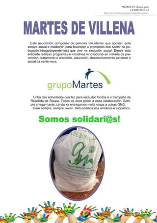 PROXECTO Somos quen
CURSO 2017-18
http//proxectosomosquen.blogspot.com.es
Esta asociación componse de persoas voluntarias que apostan pola
xustiza social e colaboran para favorecer a promoción dun sector da po-
boación (drogodependentes) que vive na exclusión social. Dende esta
entidade realizan programas e iniciativas innovadoras en materia de pre-
vención, tratamento e adiccións, educación, desenvolvemento personal e
social da xente nova.
Unha das actividades que fan para recaudar fondos é a Campaña de
Recollida de Roupa. Todos os anos piden a nosa colaboración. Sem-
pre chegan tarde, cando xa entregamos moita roupa a outras ONG.
Pero sempre, sempre, levan. Rebuscamos nos armarios e atopamos.
 