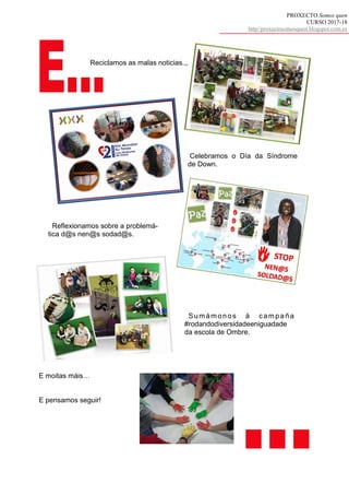 PROXECTO Somos quen
CURSO 2017-18
http//proxectosomosquen.blogspot.com.es
Reciclamos as malas noticias.,,
Celebramos o Día da Síndrome
de Down.
Reflexionamos sobre a problemá-
tica d@s nen@s sodad@s.
Sumámon os á camp aña
#rodandodiversidadeeniguadade
da escola de Ombre.
E moitas máis…
E pensamos seguir!
 