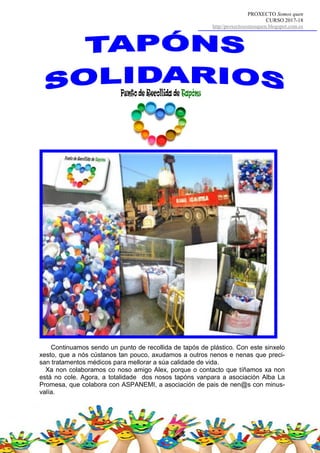 PROXECTO Somos quen
CURSO 2017-18
http//proxectosomosquen.blogspot.com.es
Continuamos sendo un punto de recollida de tapós de plástico. Con este sinxelo
xesto, que a nós cústanos tan pouco, axudamos a outros nenos e nenas que preci-
san tratamentos médicos para mellorar a súa calidade de vida.
Xa non colaboramos co noso amigo Alex, porque o contacto que tíñamos xa non
está no cole. Agora, a totalidade dos nosos tapóns vanpara a asociación Alba La
Promesa, que colabora con ASPANEMI, a asociación de pais de nen@s con minus-
valía.
 
