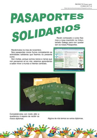 PROXECTO Somos quen
CURSO 2017-18
http//proxectosomosquen.blogspot.com.es
Recibímolos no mes de novembro.
Nos pasaportes novos fumos completando as
actividades solidarias que fixemos no presente
curso.
Son moitas, porque somos nenos e nenas que
non pensamos só en nós; estamos aprendendo
a saber mirar o mundo e intentar cambialo.
Recén comezado o curso fixe-
mos a nosa inscrición no Volun-
tariado Galego para non quedar
sen os nosos Pasaportes.
Completámolos con moito afán e
quedamos á espera de recibir os
nosos diplomas. Algúns de nós temos xa varios diplomas.
 