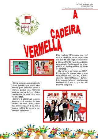 PROXECTO Somos quen
CURSO 2017-18
http//proxectosomosquen.blogspot.com.es
Esta cadeira lémbranos que hai
moitos nenos e nenas no mundo
aos que se lles nega o seu dereito
á educación. Da man da negación
dese dereito fundamental vai a ne-
gación do recoñecemento do resto
de dereitos.
Os nenos e as nenas do CEIP.
Plurilingüe Os Casais non quere-
mos olvidar isto, por iso, a nosa
cadeira acompañounos durante
todo o curso, tal como ven facendo
dende o 2012, ano no que deu ini-
cio esta campaña.
Coma sempre, ao principio de
curso tivemos que andar ben
atentos para descubrir onde a
tiñamos, porque uns trasniños
xogaron con ela (e con nós) e
cambiarona de sitio unha mo-
rea de veces.
Sempre a atopamos, porque
estamos moi atentos de non
perdela de vista. Non quere-
mos esquecela; nin a ela nin a
tódolos millóns de nenos e ne-
nas que representa.
 