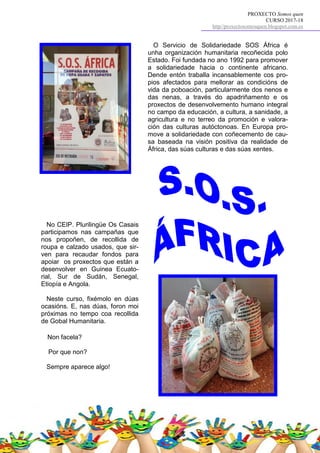 PROXECTO Somos quen
CURSO 2017-18
http//proxectosomosquen.blogspot.com.es
O Servicio de Solidariedade SOS África é
unha organización humanitaria recoñecida polo
Estado. Foi fundada no ano 1992 para promover
a solidariedade hacia o continente africano.
Dende entón traballa incansablemente cos pro-
pios afectados para mellorar as condicións de
vida da poboación, particularmente dos nenos e
das nenas, a través do apadriñamento e os
proxectos de desenvolvemento humano integral
no campo da educación, a cultura, a sanidade, a
agricultura e no terreo da promoción e valora-
ción das culturas autóctonoas. En Europa pro-
move a solidariedade con coñecemento de cau-
sa baseada na visión positiva da realidade de
África, das súas culturas e das súas xentes.
No CEIP. Plurilingüe Os Casais
participamos nas campañas que
nos propoñen, de recollida de
roupa e calzado usados, que sir-
ven para recaudar fondos para
apoiar os proxectos que están a
desenvolver en Guinea Ecuato-
rial, Sur de Sudán, Senegal,
Etiopía e Angola.
Neste curso, fixémolo en dúas
ocasións. E, nas dúas, foron moi
próximas no tempo coa recollida
de Gobal Humanitaria.
Non facela?
Por que non?
Sempre aparece algo!
 