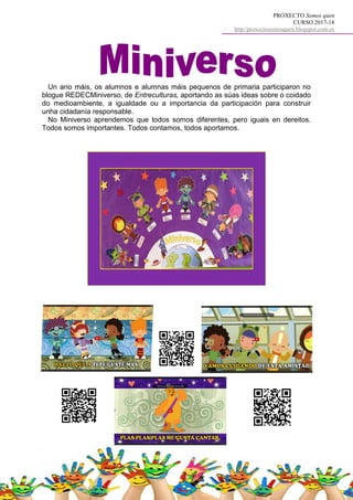 PROXECTO Somos quen
CURSO 2017-18
http//proxectosomosquen.blogspot.com.es
Un ano máis, os alumnos e alumnas máis pequenos de primaria participaron no
blogue REDECMiniverso, de Entreculturas, aportando as súas ideas sobre o coidado
do medioambiente, a igualdade ou a importancia da participación para construir
unha cidadanía responsable.
No Miniverso aprendemos que todos somos diferentes, pero iguais en dereitos.
Todos somos importantes. Todos contamos, todos aportamos.
 