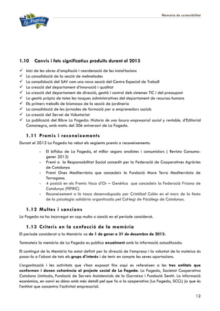 Memòria de sostenibilitat
12
1.10 Canvis i fets significatius produïts durant el 2013
 Inici de les obres d’ampliació i reordenació de les instal·lacions
 La consolidació de la secció de melmelades
 La consolidació del SAV com una nova secció del Centre Especial de Treball
 La creació del departament d’innovació i qualitat
 La creació del departament de direcció, gestió i control dels sistemes TIC i del pressupost
 La gestió pròpia de totes les tasques administratives del departament de recursos humans
 Els primers treballs de biomassa de la secció de jardineria
 La consolidació de les jornades de formació per a emprenedors socials
 La creació del Servei de Voluntariat
 La publicació del llibre La Fageda: Historia de una locura empresarial social y rentable, d’Editorial
Comanegra, amb motiu del 30è aniversari de La Fageda.
1.11 Premis i reconeixements
Durant el 2013 La Fageda ha rebut els següents premis o reconeixements:
- El bífidus de La Fageda, el millor segons analistes i consumidors ( Revista Consumo-
gener 2013)
- Premi a la Responsabilitat Social concedit per la Federació de Cooperatives Agràries
de Catalunya
- Premi Ones Mediterrània que concedeix la Fundació Mare Terra Mediterrània de
Tarragona.
- 4 posició en els Premis Vaca d’Or – Genètica que concedeix la Federació Frisona de
Catalunya (FEFRIC)
- Reconeixement a la tasca desenvolupada per Cristóbal Colón en el marc de la festa
de la psicologia solidària organitzada pel Col·legi de Psicòlegs de Catalunya.
1.12 Multes i sancions
La Fageda no ha incorregut en cap multa o sanció en el període considerat.
1.13 Criteris en la confecció de la memòria
El període considerat a la Memòria va de 1 de gener a 31 de desembre de 2013.
Tanmateix la memòria de La Fageda es publica anualment amb la informació actualitzada.
El contingut de la Memòria ha estat definit per la direcció de l’empresa i la voluntat de la mateixa és
posar-lo a l’abast de tots els grups d’interès i de tenir en compte les seves aportacions.
L’organització i les activitats que s’han exposat fins aquí es refereixen a les tres entitats que
conformen i donen coherència al projecte social de La Fageda: La Fageda, Societat Cooperativa
Catalana Limitada, Fundació de Serveis Assistencials de la Garrotxa i Fundació Sentit. La informació
econòmica, en canvi es dóna amb més detall pel que fa a la cooperativa (La Fageda, SCCL) ja que és
l’entitat que concentra l’activitat empresarial.
 