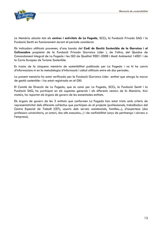 Memòria de sostenibilitat
13
La Memòria abasta tots els centres i activitats de La Fageda, SCCL, la Fundació Privada SAG i la
Fundació Sentit en funcionament durant el període considerat.
Els indicadors utilitzats provenen, d’una banda del Codi de Gestió Sostenible de la Garrotxa i el
Collsacabra propietat de la Fundació Privada Garrotxa Líder i, de l’altra, del Quadre de
Comandament Integral de La Fageda i les ISO de Qualitat 9001-2008 i Medi Ambiental 14001 i de
la Carta Europea de Turisme Sostenible.
Es tracta de la cinquena memòria de sostenibilitat publicada per La Fageda i no hi ha canvis
d’informacions ni en la metodologia d’informació i càlcul utilitzats entre els dos períodes.
La present memòria ha estat verificada per la Fundació Garrotxa Líder -entitat que atorga la marca
de gestió sostenible- i ha estat registrada en el GRI.
El Comitè de Direcció de La Fageda, que és comú per La Fageda, SCCL, la Fundació Sentit i la
Fundació SAG, ha participat en els aspectes generals i els diferents vectors de la Memòria. Així
mateix, ha reportat als òrgans de govern de les esmentades entitats.
Els òrgans de govern de les 3 entitats que conformen La Fageda han estat triats amb criteris de
representativitat dels diferents col·lectius que participen en el projecte (professionals, treballadors del
Centre Especial de Treball (CET), usuaris dels serveis assistencials, famílies...), d’expertesa (dos
professors universitaris, un notari, dos alts executius...) i de confiabilitat (anys de pertinença i càrrecs a
l’empresa).
 