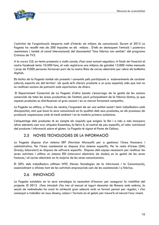 Memòria de sostenibilitat
16
L’activitat de l’organització desperta molt d’interès als mitjans de comunicació. Durant el 2013 La
Fageda ha recollit més de 200 impactes en els mitjans . D’ells en destaquem l’emissió i posteriors
reemissions ( també al canal internacional) del documental “Una fábrica con sentido” del programa
Crónicas de TV2.
A la xarxa 2.0, on tenim presencia a molts canals, s’han anat sumant seguidors. A finals de l’exercici el
nostre facebook tenia 10.500 fans, el web registrava una mitjana de gairebé 13.000 visites mensuals
i prop de 9.000 persones formaven part de la nostra llista de correu electrònic per rebre els butlletins
digitals.
Els làctics de la Fageda també són presents i consumits pels participants a esdeveniments de caràcter
cultural, esportiu etc del territori als quals se’ls ofereix producte a un preu especial, atès que mai no
es realitzen accions de patrocini amb aportacions de diners.
El Departament Comercial de La Fageda d’altra banda s’encarrega de la gestió de les accions
comercials de totes les àrees productives de l’entitat, però principalment de la fàbrica làctica, ja que
aquests productes es distribueixen al gran consum i en un mercat fortament competitiu.
La Fageda no utilitza, a l’hora de vendre, l’argument de ser una entitat social i tenir treballadors amb
discapacitat, sinó que basa la seva comunicació en la qualitat dels seus productes, en els processos de
producció respectuosos amb el medi ambient i en la matèria primera autòctona.
L’etiquetatge dels productes té en compte els requisits que exigeix la llei i a més a més incorpora
altres elements com ara: etiqueta Ecoembes, la lletra E, el control de pes específic, el valor nutricional
del producte i informació sobre el gluten. La Fageda té signat el Pacte de Celíacs.
2.5 NOVES TECNOLOGIES DE LA INFORMACIÓ
La Fageda disposa d’un sistema ERP (Navision Microsoft) per a gestionar l’àrea financera i
administrativa. Per l’àrea assistencial es disposa d’un sistema específic. Per la resta d’àrees (SAV,
Granja, laboratori) es disposa de software específic. Disposa dels equips necessaris per realitzar les
seves activitats i utilitza un sistema EDI (intercanvi electrònic de dades) en la gestió de les seves
factures, i el correu electrònic en la majoria de les seves comunicacions.
El 30% dels treballadors utilitzen NTIC (Noves Tecnologies de la Informació i la Comunicació),
essencialment a oficines tant de les activitats empresarials com de les assistencials i a fàbrica.
2.6 INNOVACIÓ
La Fageda estableix en la seva estratègia la necessitat d’innovar per assegurar la viabilitat del
projecte. El 2013 s’han introduït s’ha tret al mercat el iogurt desnatat de llimona amb estèvia, la
secció de melmelades ha creat la col·lecció gran selecció amb un format pensat per regalar, i s’ha
començat a treballar en nous disseny, sabors i formats en el gelats per treure’ls al mercat l’any vinent.
 