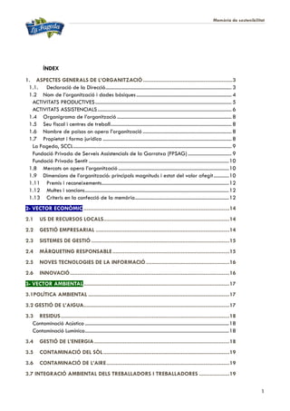 Memòria de sostenibilitat
1
ÍNDEX
1. ASPECTES GENERALS DE L’ORGANITZACIÓ...........................................................3
1.1. Declaració de la Direcció.................................................................................................. 3
1.2 Nom de l’organització i dades bàsiques.......................................................................... 4
ACTIVITATS PRODUCTIVES.......................................................................................................... 5
ACTIVITATS ASSISTENCIALS........................................................................................................ 6
1.4 Organigrama de l’organització ......................................................................................... 8
1.5 Seu fiscal i centres de treball.............................................................................................. 8
1.6 Nombre de països on opera l’organització ..................................................................... 8
1.7 Propietat i forma jurídica .................................................................................................... 8
La Fageda, SCCL........................................................................................................................... 9
Fundació Privada de Serveis Assistencials de la Garrotxa (FPSAG).................................. 9
Fundació Privada Sentit .............................................................................................................10
1.8 Mercats on opera l’organització ......................................................................................10
1.9 Dimensions de l’organització: principals magnituds i estat del valor afegit............10
1.11 Premis i reconeixements...................................................................................................12
1.12 Multes i sancions................................................................................................................12
1.13 Criteris en la confecció de la memòria.........................................................................12
2- VECTOR ECONÒMIC ................................................................................................14
2.1 US DE RECURSOS LOCALS...................................................................................14
2.2 GESTIÓ EMPRESARIAL ........................................................................................14
2.3 SISTEMES DE GESTIÓ...........................................................................................15
2.4 MÀRQUETING RESPONSABLE.............................................................................15
2.5 NOVES TECNOLOGIES DE LA INFORMACIÓ.......................................................16
2.6 INNOVACIÓ.........................................................................................................16
3- VECTOR AMBIENTAL................................................................................................17
3.1POLÍTICA AMBIENTAL .............................................................................................17
3.2 GESTIÓ DE L’AIGUA................................................................................................17
3.3 RESIDUS...............................................................................................................18
Contaminació Acústica ................................................................................................................18
Contaminació Lumínica................................................................................................................18
3.4 GESTIÓ DE L’ENERGIA.........................................................................................18
3.5 CONTAMINACIÓ DEL SÒL...................................................................................19
3.6 CONTAMINACIÓ DE L’AIRE.................................................................................19
3.7 INTEGRACIÓ AMBIENTAL DELS TREBALLADORS I TREBALLADORES ....................19
 