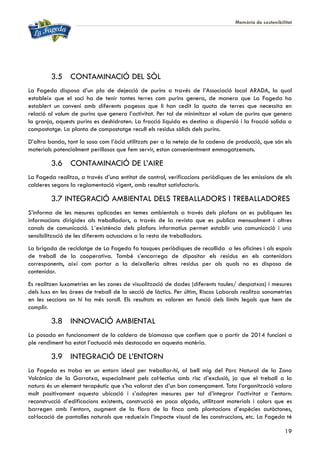 Memòria de sostenibilitat
19
3.5 CONTAMINACIÓ DEL SÒL
La Fageda disposa d’un pla de dejecció de purins a través de l’Associació local ARADA, la qual
estableix que el soci ha de tenir tantes terres com purins genera, de manera que La Fageda ha
establert un conveni amb diferents pagesos que li han cedit la quota de terres que necessita en
relació al volum de purins que genera l’activitat. Per tal de minimitzar el volum de purins que genera
la granja, aquests purins es deshidraten. La fracció líquida es destina a dispersió i la fracció solida a
compostatge. La planta de compostatge recull els residus sòlids dels purins.
D’altra banda, tant la sosa com l’àcid utilitzats per a la neteja de la cadena de producció, que són els
materials potencialment perillosos que fem servir, estan convenientment emmagatzemats.
3.6 CONTAMINACIÓ DE L’AIRE
La Fageda realitza, a través d’una entitat de control, verificacions periòdiques de les emissions de els
calderes segons la reglamentació vigent, amb resultat satisfactoris.
3.7 INTEGRACIÓ AMBIENTAL DELS TREBALLADORS I TREBALLADORES
S’informa de les mesures aplicades en temes ambientals a través dels plafons on es publiquen les
informacions dirigides als treballadors, a través de la revista que es publica mensualment i altres
canals de comunicació. L´existència dels plafons informatius permet establir una comunicació i una
sensibilització de les diferents actuacions a la resta de treballadors.
La brigada de reciclatge de La Fageda fa tasques periòdiques de recollida a les oficines i als espais
de treball de la cooperativa. També s’encarrega de dipositar els residus en els contenidors
corresponents, així com portar a la deixalleria altres residus per als quals no es disposa de
contenidor.
Es realitzen luxometries en les zones de visualització de dades (diferents taules/ despatxos) i mesures
dels luxs en les àrees de treball de la secció de làctics. Per últim, Riscos Laborals realitza sonometries
en les seccions on hi ha més soroll. Els resultats es valoren en funció dels límits legals que hem de
complir.
3.8 INNOVACIÓ AMBIENTAL
La posada en funcionament de la caldera de biomassa que confiem que a partir de 2014 funcioni a
ple rendiment ha estat l’actuació més destacada en aquesta matèria.
3.9 INTEGRACIÓ DE L’ENTORN
La Fageda es troba en un entorn ideal per treballar-hi, al bell mig del Parc Natural de la Zona
Volcànica de la Garrotxa, especialment pels col·lectius amb risc d’exclusió, ja que el treball a la
natura és un element terapèutic que s’ha valorat des d’un bon començament. Tota l’organització valora
molt positivament aquesta ubicació i s’adopten mesures per tal d’integrar l’activitat a l’entorn:
reconstrucció d’edificacions existents, construcció en poca alçada, utilitzant materials i colors que es
barregen amb l’entorn, augment de la flora de la finca amb plantacions d’espècies autòctones,
col·locació de pantalles naturals que redueixin l’impacte visual de les construccions, etc. La Fageda té
 