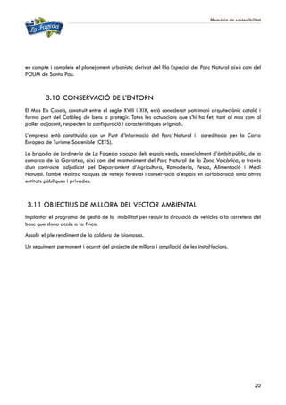 Memòria de sostenibilitat
20
en compte i compleix el planejament urbanístic derivat del Pla Especial del Parc Natural això com del
POUM de Santa Pau.
3.10 CONSERVACIÓ DE L’ENTORN
El Mas Els Casals, construït entre el segle XVIII i XIX, està considerat patrimoni arquitectònic català i
forma part del Catàleg de bens a protegir. Totes les actuacions que s’hi ha fet, tant al mas com al
paller adjacent, respecten la configuració i característiques originals.
L’empresa està constituïda con un Punt d’Informació del Parc Natural i acreditada per la Carta
Europea de Turisme Sostenible (CETS).
La brigada de jardineria de La Fageda s’ocupa dels espais verds, essencialment d’àmbit públic, de la
comarca de la Garrotxa, així com del manteniment del Parc Natural de la Zona Volcànica, a través
d’un contracte adjudicat pel Departament d’Agricultura, Ramaderia, Pesca, Alimentació i Medi
Natural. També realitza tasques de neteja forestal i conservació d’espais en col·laboració amb altres
entitats públiques i privades.
3.11 OBJECTIUS DE MILLORA DEL VECTOR AMBIENTAL
Implantar el programa de gestió de la mobilitat per reduir la circulació de vehicles a la carretera del
bosc que dona accés a la finca.
Assolir el ple rendiment de la caldera de biomassa.
Un seguiment permanent i acurat del projecte de millora i ampliació de les instal·lacions.
 