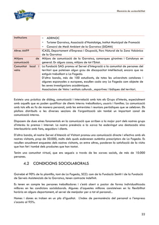 Memòria de sostenibilitat
22
institucions - ADRINOC
- Turisme Garrotxa, Associació d’Hostalatge, Institut Municipal de Promoció
- Consorci de Medi Ambient de la Garrotxa (SIGMA)
Altres AAPP ICASS, Departament d’Empresa i Ocupació, Parc Natural de la Zona Volcànica
de la Garrotxa
Mitjans de
comunicació
Mitjans de comunicació de la Garrotxa, comarques gironines i Catalunya en
general. En alguns casos, mitjans de tot l’Estat.
Comunitat local i
veïns
La Fundació SAG promou el Servei d’Integració a la comunitat de persones del
territori que pateixen algun grau de discapacitat intel·lectual, encara que no
estiguin treballant a La Fageda.
D’altra banda, més de 100 estudiants, de totes les universitats catalanes i
algunes espanyoles o europees, escullen cada any La Fageda com objecte de
les seves investigacions acadèmiques.
Associacions de Veïns i entitats culturals , esportives i lúdiques del territori.
Existeix una pràctica de diàleg, comunicació i interrelació amb tots els Grups d’Interès, especialment
amb aquells que es poden qualificar de clients interns: treballadors, usuaris i famílies. La comunicació
amb tots ells es fa de manera personal, amb les entrevistes i reunions periòdiques que se celebren. Els
plafons distribuïts a les diverses seccions de l’organització són també un important canal de
comunicació interna.
Disposem de dues eines fonamentals en la comunicació que arriben a la major part dels nostres grups
d’interès: la premsa i internet. La nostra presència a la xarxa ha esdevingut una destacada eina
interlocutòria amb fans, seguidors i clients.
D’altra banda, el nostre Servei d’Atenció al Visitant promou una comunicació directe i efectiva amb els
nostres visitants, prop de 50.000, molts dels quals esdevenen autèntics prescriptors de La Fageda. Es
recullen anualment enquestes dels nostres visitants, on entre altres, ponderen la satisfacció de la visita
que han fet i també dels productes que han tastat.
Tenim una comunitat virtual, que ens segueix a través de les xarxes socials, de més de 10.000
persones.
4.2 CONDICIONS SOCIOLABORALS
Gairebé el 90% de la plantilla, tant de La Fageda, SCCL com de la Fundació Sentit i de la Fundació
de Serveis Assistencials de la Garrotxa, tenen contracte indefinit.
Es tenen en compte les persones treballadores i s’està obert a pactar de forma individualitzada
millores en les condicions sociolaborals. Algunes d’aquestes millores consisteixen en la flexibilitat
horària en alguns departament, el servei de menjador per a tot el personal...
Homes i dones es troben en un pla d’igualtat. L’índex de permanència del personal a l’empresa
s’acosta al 95%.
 