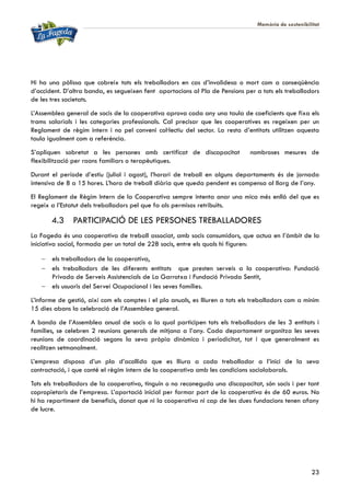 Memòria de sostenibilitat
23
Hi ha una pòlissa que cobreix tots els treballadors en cas d’invalidesa o mort com a conseqüència
d’accident. D’altra banda, es segueixen fent aportacions al Pla de Pensions per a tots els treballadors
de les tres societats.
L’Assemblea general de socis de la cooperativa aprova cada any una taula de coeficients que fixa els
trams salarials i les categories professionals. Cal precisar que les cooperatives es regeixen per un
Reglament de règim intern i no pel conveni col·lectiu del sector. La resta d’entitats utilitzen aquesta
taula igualment com a referència.
S’apliquen sobretot a les persones amb certificat de discapacitat nombroses mesures de
flexibilització per raons familiars o terapèutiques.
Durant el període d’estiu (juliol i agost), l’horari de treball en alguns departaments és de jornada
intensiva de 8 a 15 hores. L’hora de treball diària que queda pendent es compensa al llarg de l’any.
El Reglament de Règim Intern de la Cooperativa sempre intenta anar una mica més enllà del que es
regeix a l’Estatut dels treballadors pel que fa als permisos retribuïts.
4.3 PARTICIPACIÓ DE LES PERSONES TREBALLADORES
La Fageda és una cooperativa de treball associat, amb socis consumidors, que actua en l’àmbit de la
iniciativa social, formada per un total de 228 socis, entre els quals hi figuren:
 els treballadors de la cooperativa,
 els treballadors de les diferents entitats que presten serveis a la cooperativa: Fundació
Privada de Serveis Assistencials de La Garrotxa i Fundació Privada Sentit,
 els usuaris del Servei Ocupacional i les seves famílies.
L’informe de gestió, així com els comptes i el pla anuals, es lliuren a tots els treballadors com a mínim
15 dies abans la celebració de l’Assemblea general.
A banda de l’Assemblea anual de socis a la qual participen tots els treballadors de les 3 entitats i
famílies, se celebren 2 reunions generals de mitjana a l’any. Cada departament organitza les seves
reunions de coordinació segons la seva pròpia dinàmica i periodicitat, tot i que generalment es
realitzen setmanalment.
L’empresa disposa d’un pla d’acollida que es lliura a cada treballador a l’inici de la seva
contractació, i que conté el règim intern de la cooperativa amb les condicions sociolaborals.
Tots els treballadors de la cooperativa, tinguin o no reconeguda una discapacitat, són socis i per tant
copropietaris de l’empresa. L’aportació inicial per formar part de la cooperativa és de 60 euros. No
hi ha repartiment de beneficis, donat que ni la cooperativa ni cap de les dues fundacions tenen afany
de lucre.
 