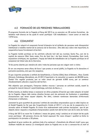 Memòria de sostenibilitat
25
4.5 FORMACIÓ DE LES PERSONES TREBALLADORES
El programa formatiu de La Fageda al llarg del 2013 es va concretar en 28 accions formatives de
temàtica molt diversa en les quals hi varen participar 120 treballadors i varen sumar un total de
1578 hores.
4.6 COMUNITAT
La Fageda ha adquirit el compromís formal d’atendre tot el col·lectiu de persones amb discapacitat
intel·lectual o malaltia mental de la comarca de la Garrotxa . Dins dels seus valors més importants, la
cooperativa busca l’arrelament al territori.
La Fageda també participa en les activitats culturals tant del seu municipi, Santa Pau, com de la
capital de comarca Olot: festa major, fira de Sant Lluc i de Sant Antoni, Carnestoltes, Sant Jordi,
exposicions artístiques, etc. Igualment , l’equip de futbol de treballadors de La Fageda participa en el
campionat de futbol sala de la Garrotxa.
Té les portes obertes per atendre els veïns i totes les persones que ens vulguin venir a visitar.
En ser una empresa sense afany de lucre i que presta un servei públic, La Fageda no fa donacions ni
patrocinis econòmics, sinó que n’és receptora.
Sí que s’aporten productes a entitats de beneficència, a Caritas (Olot), Banc d’Aliments , Hnos. Camilo
(Girona), Cottolengo (Barcelona), etc. El 2013 l’aportació a la comunitat va superar els 80.000 euros.
També s’ha regalat producte, per un valor anual de gairebé 6.000 euros, per un centenar
d’esdeveniments culturals o esportius del territori.
Pels objectius que persegueix, l’empresa dedica recursos i persones en activitats socials, essent la
principal la inserció laboral i social (habitatge, activitats de lleure...).
D’altra banda, es dedica temps a assessorar en altres projectes d’inserció que volen adoptar el model
de La Fageda. Alguns dels nostres directius formen part de patronats de fundacions o assemblees
d’associacions que tenen aquest objectiu. Per últim, s’atenen nombroses demandes d’informació
d’empreses o institucions.
Justament la gran quantitat de persones i entitats de naturalesa emprenedora que es volen inspirar en
el Model Fageda ha fet que des l’organització s’iniciés el 2012 i a la seu de la cooperativa La I
Jornada sobre el Model Fageda. Es tracta d’un esdeveniment amb prèvies inscripcions que té per
objectiu donar resposta a inquietuds d’emprenedors socials tant del territori com de la resta de l’estat.
A llarg del 2013 es varen fer 3 edicions ( mesos de gener, maig i octubre) en el conjunt de les quals
varen participar 60 persones d’arreu de l’estat espanyol. Per raons d’espai i qualitat es limita la
participació a la jornada a 20 places.
Igualment el gran nombre de peticions (més d’un centenar) d’estudiants de diferent nivell i grau que
realitzen treballs de recerca i/o investigació sobre La Fageda ens va dur a convocar-los un matí al
 