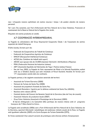 Memòria de sostenibilitat
26
mes i d’aquesta manera optimitzem els nostres recursos i temps i els podem atendre de manera
personal.
Tal i com s’ha comentat, som Punt d’informació del Parc Natural de la Zona Volcànica. Promovem el
coneixement de la Reserva Natural de la Fageda d’en Jordà.
Etiquetem els nostres productes en català.
4.7 COOPERACIÓ INTEREMPRESARIAL
La Fageda és cofundadora del Grup Empresarial Cooperatiu Clade i de l’associació de centres
especials de treball Sinergrup.
D’altra banda, formem part de:
 Federació de Cooperatives de Treball de Catalunya
 Federació de Cooperatives Agràries de Catalunya
 DINCAT (Discapacitat Intel·lectual Catalunya)
 ACTAS (Ass. Catalana de treball amb suport)
 AECOC que agrupa més de 24.000 empreses fabricants i distribuïdores d’Espanya
 FENIL (Federación Nacional de Industrias Lácteas)
 AEFY (Asociación Española de Fabricantes de Yogur i Postres Lácteos Frescos)
 Des de l’any 2005, La Fageda és l’únic representat de l’Estat a la Schwab Foundation, entitat
amb seu a Ginebra (Suïssa) que està vinculada al Fòrum Econòmic Mundial. En formen part
171 emprenedors socials dels cinc continents.
La Fageda pertany a les següents associacions sectorials del territori:
 Associació de Turisme Garrotxa (2000)
 Patronat de Turisme de Santa Pau (2000)
 Associació de propietaris forestals de Santa Pau.
 Associació Ramadera i Agrària per la defensa ambiental de Santa Pau (ARADA).
 Reunions entre volcans (2010)
 Comissió tècnica del Consorci de Benestar Social de la Garrotxa (des de l’any de creació)
 Associació Volcania de productors locals (2007)
 Grup Cuina Volcànica (Associació d’Hostalatge de la Garrotxa) (2005)
- El Servei d’Integració a la Comunitat (SIC) participa de manera intensa amb el programa
Incorpora de l’ Obra Social La Caixa .
La Fageda està acreditada (2006) com a Punt d’Informació del Parc Natural de la Zona Volcànica de
la Garrotxa, aportant informació i estadístiques als nombrosos visitants anuals de la finca. La Fageda
està igualment adherida (2009) a la Carta Europea de Turisme Sostenible (CETS).
En l’àrea assistencial s’han subscrit convenis de pràctiques amb diverses entitats d’ensenyament.
 