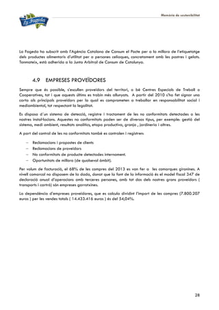 Memòria de sostenibilitat
28
La Fageda ha subscrit amb l’Agència Catalana de Consum el Pacte per a la millora de l’etiquetatge
dels productes alimentaris d’utilitat per a persones celíaques, concretament amb les postres i gelats.
Tanmateix, està adherida a la Junta Arbitral de Consum de Catalunya.
4.9 EMPRESES PROVEÏDORES
Sempre que és possible, s’escullen proveïdors del territori, o bé Centres Especials de Treball o
Cooperatives, tot i que aquests últims es trobin més allunyats. A partir del 2010 s’ha fet signar una
carta als principals proveïdors per la qual es comprometen a treballar en responsabilitat social i
mediambiental, tot respectant la legalitat.
Es disposa d´un sistema de detecció, registre i tractament de les no conformitats detectades a les
nostres instal·lacions. Aquestes no conformitats poden ser de diversos tipus, per exemple: gestió del
sistema, medi ambient, resultats analítics, etapa productiva, granja , jardineria i altres.
A part del control de les no conformitats també es controlen i registren:
 Reclamacions i propostes de clients
 Reclamacions de proveïdors
 No conformitats de producte detectades internament.
 Oportunitats de millora (de qualsevol àmbit).
Per volum de facturació, el 68% de les compres del 2013 es van fer a les comarques gironines. A
nivell comarcal no disposem de la dada, donat que la font de la informació és el model fiscal 347 de
declaració anual d’operacions amb terceres persones, amb tot dos dels nostres grans proveïdors (
transports i cartró) són empreses garrotxines.
La dependència d’empreses proveïdores, que es calcula dividint l’import de les compres (7.800.207
euros ) per les vendes totals ( 14.433.416 euros ) és del 54,04%.
 