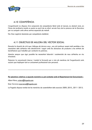 Memòria de sostenibilitat
29
4.10 COMPETÈNCIA
L’organització no disposa d’un compromís de competència lleial amb el mercat, no obstant això, en
l’àrea de jardineria manté un pacte no escrit de no oferir serveis fora de la comarca de la Garrotxa
per no competir amb altres centres especials de treball.
No s’han registrat denúncies per competència deslleial.
4.11 OBJECTIUS DE MILLORA DEL VECTOR SOCIAL
Donada la situació de crisi que s’allarga els darrers anys , ens cal continuar essent molt sensibles a les
necessitats dels col·lectius més desafavorits i seguir amb les donacions de producte a les entitats de
beneficència que treballen per combatre la pobresa.
Atendre sempre que sigui possible les necessitats laborals i assistencials de nous col·lectius en risc
d’exclusió.
Potenciar la comunicació interna i també la formació per a tots els membres de l’organització amb
accions que impliquen tant un creixement professional com personal.
------------------------------------------------------------------------------------------------------
Per qüestions relatives a aquesta memòria es pot contactar amb el Departament de Comunicació :
Albert Riera, ariera@fageda.com
Ester Carreras ecarreras@fageda.com
La Fageda disposa també de les memòries de sostenibilitat dels exercicis 2009, 2010 , 2011 i 2012.
 
