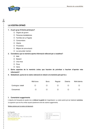 Memòria de sostenibilitat
30
LA VOSTRA OPINIÓ
1. A quin grup d’interès pertanyeu?
 Òrgans de govern
 Persones treballadores
 Famílies de La Fageda
 Consumidors
 Clients
 Proveïdors
 Mitjans de comunicació
 La comunitat / territori
2. Considereu que la memòria aporta informació rellevant per a vosaltres?
 Molt
 Bastant
 Una mica
 Poca
 Gens
3. Quins aspectes de la memòria creieu que hauríem de prioritzar o hauríem d’aportar més
informació?
4. Globalment, quina és la vostra valoració en relació a la memòria pel què fa a:
Molt bona Bona Regular Dolenta Molt dolenta
Continguts i detall     
Comprensió     
5. Comentaris/ suggeriments
L’objectiu de l’enquesta és ajudar-nos a millorar la gestió de l’organització. La vostra opinió pot ser totalment anònima.
Us agrairem que ens feu arribar aquest qüestionari amb els vostres suggeriments.
Moltes gràcies per la vostra col·laboració.
La Fageda
Mas Els Casals, s/n
17811 SANTA PAU
Tel: 972 68 10 10 - Fax: 972 68 10 08
fageda@fageda.com
www.fageda.com
Per correu
Per correu electrònic
Per fax
En mà
 