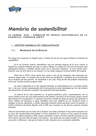 Memòria de sostenibilitat
3
Memòria de sostenibilitat
L A FA G E DA , S C C L - F U N DA C I Ó D E S E R V E I S A S S I S T E N C I A L S D E L A
G A R R O T X A - F U N DA C I Ó S E N T I T
1. ASPECTES GENERALS DE L’ORGANITZACIÓ
1.1. Declaració de la Direcció
Per cinquè any consecutiu La Fageda posa a l’abast de tots els seus grups d’interès la memòria de
sostenibilitat.
En la de l’exercici anterior subratllàvem que tres dècades després de la seva creació La
Fageda ha complert l’objectiu pel qual va néixer, millorar la qualitat de vida de les persones amb
discapacitat psíquica o malaltia mental severa de la Garrotxa mitjançant la seva inserció sòcio-
laboral; i que ara se’ns obria un nou escenari i un nou repte: assegurar la perdurabilitat del projecte.
Doncs bé, el 2013, vàrem donar llum verda a una de les actuacions més importants per
afrontar aquest repte : la primera fase de les obres de reordenació i ampliació de les instal·lacions
de La Fageda que han garantir les necessitats a curt, mig i llarg termini del projecte empresarial,
l’eina que sustenta el nostre projecte social.
Les obres, integrades en un pla especial urbanístic, es desenvoluparan en un període d’entre
tres i cinc anys i aniran acompanyades de la incorporació de noves tecnologies per ser més eficients
des del punt de vist industrial, econòmic i de conservació del medi ambient.
La voluntat de fer salts qualitatius en la gestió econòmica, social i mediambiental, ens va
portar també a crear dos nous departaments: el de qualitat i innovació i el de direcció, gestió i control
dels sistemes TIC i pressupostari, a començar els primers treballs de neteja de boscos per alimentar la
futura caldera de biomassa, a seguir treballant amb nous col·lectius en risc d’exclusió social, a
endegar un pla de voluntariat, a satisfer demandes d’entitats socials que lluiten contra la pobresa i a
d’altres iniciatives íntimament lligades amb la RSC que s’exposen en els diversos apartats d’aquest
document.
Tenim el convenciment que els valors de La Fageda i les bones pràctiques en les nostres actuacions són
la causa del reconeixement del projecte i la seva plasmació al mercat, on l’any passat els nostres
làctics varen créixer gairebé un 20%. Aquest creixement va situar el nostre nivell de producció en una
xifra record, més d’un milió de iogurts a la setmana. Una dada que ens omple d’orgull i a la vegada
ens portar a reflexionar més que mai sobre el valor d’apostar per un creixement sostenible.
 