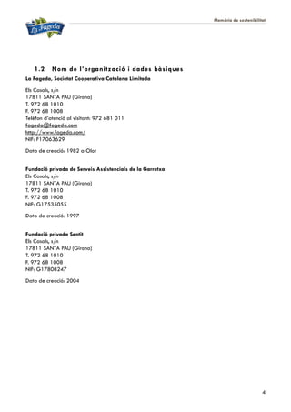Memòria de sostenibilitat
4
1.2 Nom de l’organització i dades bàsiques
La Fageda, Societat Cooperativa Catalana Limitada
Els Casals, s/n
17811 SANTA PAU (Girona)
T. 972 68 1010
F. 972 68 1008
Telèfon d’atenció al visitant: 972 681 011
fageda@fageda.com
http://www.fageda.com/
NIF: F17063629
Data de creació: 1982 a Olot
Fundació privada de Serveis Assistencials de la Garrotxa
Els Casals, s/n
17811 SANTA PAU (Girona)
T. 972 68 1010
F. 972 68 1008
NIF: G17535055
Data de creació: 1997
Fundació privada Sentit
Els Casals, s/n
17811 SANTA PAU (Girona)
T. 972 68 1010
F. 972 68 1008
NIF: G17808247
Data de creació: 2004
 