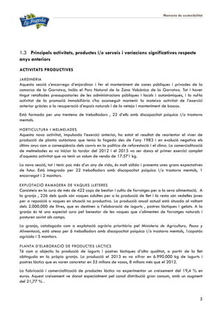Memòria de sostenibilitat
5
1.3 Principals activitats, productes i/o serveis i variacions significatives respecte
anys anteriors
ACTIVITATS PRODUCTIVES
JARDINERIA
Aquesta secció s’encarrega d’enjardinar i fer el manteniment de zones públiques i privades de la
comarca de la Garrotxa, inclòs el Parc Natural de la Zona Volcànica de la Garrotxa. Tot i haver
tingut retallades pressupostaries de les administracions públiques i locals i autonòmiques, i la nul·la
activitat de la promoció immobiliària s’ha aconseguit mantenir la mateixa activitat de l’exercici
anterior gràcies a la recuperació d’espais naturals i de la neteja i manteniment de boscos.
Està formada per una trentena de treballadors , 22 d’ells amb discapacitat psíquica i/o trastorns
mentals.
HORTICULTURA I MELMELADES
Aquesta nova activitat, impulsada l’exercici anterior, ha estat el resultat de reorientar el viver de
producció de planta autòctona que tenia la fageda des de l’any 1983 i en evolució negativa els
últims anys com a conseqüència dels canvis en la política de reforestació i el clima. La comercialització
de melmelades es va iniciar la tardor del 2012 i el 2013 va ser doncs el primer exercici complet
d’aquesta activitat que va tenir un volum de venda de 17.571 kg.
La nova secció, tot i tenir poc més d’un any de vida, és molt sòlida i presenta unes grans expectatives
de futur. Està integrada per 22 treballadors amb discapacitat psíquica i/o trastorns mentals, 1
encarregat i 2 monitors.
EXPLOTACIÓ RAMADERA DE VAQUES LLETERES
Consisteix en la cura de més de 422 caps de bestiar i cultiu de farratges per a la seva alimentació. A
la granja , 226 dels quals són vaques adultes per a la producció de llet i la resta són vedelles joves
per a reposició o vaques en situació no productiva. La producció anual actual està situada al voltant
dels 2.000.000 de litres, que es destinen a l’elaboració de iogurts , postres làctiques i gelats. A la
granja és té una especial cura pel benestar de les vaques que s’alimenten de farratges naturals i
pasturen sovint als camps.
La granja, catalogada com a explotació agrària prioritària pel Ministerio de Agricultura, Pesca y
Alimentació, està atesa per 6 treballadors amb discapacitat psíquica i/o trastorns mentals, 1capatàs
agrícola i 5 monitors.
PLANTA D’ELABORACIÓ DE PRODUCTES LÀCTICS
Té com a objectiu la producció de iogurts i postres làctiques d’alta qualitat, a partir de la llet
obtinguda en la pròpia granja. La producció el 2013 es va xifrar en 6.990.000 kg de iogurts i
postres làctics que es varen concretar en 55 milions de vasos, 8 milions més que el 2012.
La fabricació i comercialització de productes làctics va experimentar un creixement del 19,4 % en
euros. Aquest creixement ve donat especialment pel canal distribució gran consum, amb un augment
del 21,77 % .
 