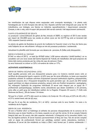 Memòria de sostenibilitat
6
Les instal·lacions de què disposa estan equipades amb avançada tecnologia, i la planta està
homologada per la Unió Europea des del seu inici. Aquesta activitat està integrada per prop de 70
treballadors, una biologia, una tècnica en indústries agroalimentàries i departament comercial.
Compte, a més a més, amb el suport del personal dels serveis centrals i del departament assistencial.
PLANTA D’ELABORACIÓ DE GELATS
La producció i comercialització de gelats de llet, iniciada el 2009, va registrar el 2013 unes vendes
per import de 354.000 euros. Les vendes en unitats varen ser de 42.779 kg amb un increment del
18% respecte l’exercici anterior.
La planta de gelats de Badalona és previst de traslladar-la l’exercici vinent a la finca de Santa pau
amb l’objectiu de ser més eficients i eficaços en tots els processos productius i assistencials.
Actualment la plantilla està formada per una desena de persones, 8 d’elles amb discapacitat .
SERVEI D’ATENCIÓ AL VISITANT
El SAV va rebre el 2013, un total de 49.960 visites ( 438 centres educatius i 6448 famílies) i es va
consolidar com una nova secció del Centre Especial de Treball, els treballadors del qual preparen els
tastos dels nostres productes per les visites de caps de setmana i festiu.
La seva facturació va créixer un 22% i el nombre de visites un 17%.
ACTIVITATS ASSISTENCIALS
SERVEI DE TERÀPIA OCUPACIONAL (STO)
Acull aquelles persones amb una discapacitat psíquica greu i/o trastorns mentals severs amb un
certificat de discapacitat igual o superior al 65% que, per les seves dificultats, no tenen una capacitat
productiva suficient. Es realitzen activitats d’ajustament personal (estimulació cognitiva, psicomotricitat,
expressió corporal, etc.) i d’ocupació terapèutica les quals permeten que els usuaris de STO també
puguin participar en alguns processos productius, sempre amb una finalitat terapèutica i pedagògica.
Tot, mitjançant l’aplicació de programes individuals. El servei està integrat per un equip de 7
professionals (psicopedagoga, assistenta social, educadores) que donen assistència a 52 persones,
entre elles un petit grup de treballadors jubilats de La Fageda. D’aquests 52 usuaris ( 7 d’ells amb
Síndrome de Down) , 28 són homes i 24 dones.
Pel que fa a l’edat , el 27% dels usuaris es troben a la franja de 18 a 40 anys, el 52% de 40 a 65, i
el 21% restant tenen més de 65 anys.
Pel que fa al seu lloc de residència, 24 ( el 46%) conviuen amb la seva família i la resta a la
residència de la Fageda.
SERVEI DE LLAR- RESIDÈNCIA
Té com a finalitat oferir un habitatge al col·lectiu de persones discapacitades de la comarca de la
Garrotxa que no tenen família o, si la tenen, aquesta no se’n pot fer càrrec. Es té en compte l’atenció
integral dels seus 36 usuaris, des dels aspectes relacionals i d’integració en la comunitat, hàbits i oci,
fins als higiènic-sanitaris. El servei funciona permanentment al llarg de l’any. Tots els serveis compten
amb un equip de professionals format per psicòlegs, assistent social, educadores, monitores i
zeladores. El servei de Llar-residència es troba a Olot i està format per 2 centres residencials i 1
 