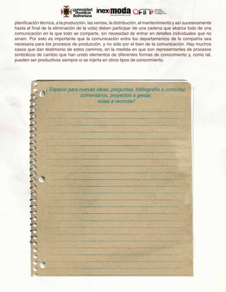 planificación técnica, a la producción, las ventas, la distribución, el mantenimiento y así sucesivamente
hasta el final de la eliminación de la vida) deben participar de una cadena que abarca todo de una
comunicación en la que todo se comparte, sin necesidad de entrar en detalles individuales que no
sirven. Por esto es importante que la comunicación entre los departamentos de la compañía sea
necesaria para los procesos de producción, y no sólo por el bien de la comunicación. Hay muchos
casos que dan testimonio de estos caminos, en la medida en que son representantes de procesos
simbólicos de cambio que han unido elementos de diferentes formas de conocimiento y, como tal,
pueden ser productivos siempre si se injerta en otros tipos de conocimiento.
 