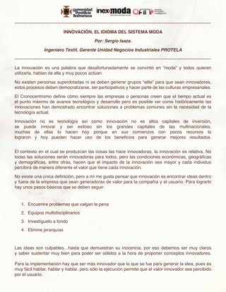 -------------------------------------------------------------------------------------------------------------------------------------

                                 INNOVACIÓN, EL IDIOMA DEL SISTEMA MODA

                                                      Por: Sergio Isaza.

                   Ingeniero Textil, Gerente Unidad Negocios Industriales PROTELA

-------------------------------------------------------------------------------------------------------------------------------------

La innovación es una palabra que desafortunadamente se convirtió en “moda” y todos quieren
utilizarla, hablan de ella y muy pocos actúan.

No existen personas superdotadas ni se deben generar grupos “elite” para que sean innovadores,
estos procesos deben democratizarse, ser participativos y hacer parte de las culturas empresariales.

El Cronocentrismo define cómo siempre las empresas o personas creen que el tiempo actual es
el punto máximo de avance tecnológico y desarrollo pero es posible ver como históricamente las
innovaciones han demostrado encontrar soluciones a problemas comunes sin la necesidad de la
tecnología actual.

Innovación no es tecnología así como innovación no es altos capitales de inversión,
se puede innovar y ser exitoso sin los grandes capitales de las multinacionales,
muchas de ellas lo hacen hoy porque en sus comienzos con pocos recursos lo
lograron y hoy pueden hacer uso de los beneficios para generar mejores resultados.


El contexto en el cual se produzcan las cosas las hace innovadoras, la innovación es relativa. No
todas las soluciones serán innovadoras para todos, pero las condiciones económicas, geográficas
y demográficas, entre otras, hacen que el impacto de la innovación sea mayor y cada individuo
percibirá de manera diferente el valor que tiene cada innovación.

No existe una única definición, pero a mí me gusta pensar que innovación es encontrar ideas dentro
y fuera de la empresa que sean generadoras de valor para la compañía y el usuario. Para lograrlo
hay unos pasos básicos que se deben seguir:


    1.	 Encuentre problemas que valgan la pena
    2.	 Equipos multidisciplinarios
    3.	 Investíguelo a fondo
    4.	 Elimine jerarquías



Las ideas son culpables…hasta que demuestran su inocencia, por eso debemos ser muy claros
y saber sustentar muy bien para poder ser sólidos a la hora de proponer conceptos innovadores.

Para la implementación hay que ser más innovador que lo que se fue para generar la idea, pues es
muy fácil hablar, hablar y hablar, pero sólo la ejecución permite que el valor innovador sea percibido
por el usuario.
 