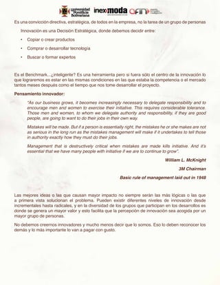Es una convicción directiva, estratégica, de todos en la empresa, no la tarea de un grupo de personas

   Innovación es una Decisión Estratégica, donde debemos decidir entre:

   •	 Copiar o crear productos

   •	 Comprar o desarrollar tecnología

   •	 Buscar o formar expertos



Es el Benchmark...¿inteligente? Es una herramienta pero si fuera sólo el centro de la innovación lo
que lograremos es estar en las mismas condiciones en las que estaba la competencia o el mercado
tantos meses después como el tiempo que nos tome desarrollar el proyecto.

Pensamiento innovador:

      “As our business grows, it becomes increasingly necessary to delegate responsibility and to
      encourage men and women to exercise their initiative. This requires considerable tolerance.
      Those men and women, to whom we delegate authority and responsibility, if they are good
      people, are going to want to do their jobs in their own way.

      Mistakes will be made. But if a person is essentially right, the mistakes he or she makes are not
      as serious in the long run as the mistakes management will make if it undertakes to tell those
      in authority exactly how they must do their jobs.

      Management that is destructively critical when mistakes are made kills initiative. And it’s
      essential that we have many people with initiative if we are to continue to grow”.

                                                                                William L. McKnight

                                                                                        3M Chairman

                                                        Basic rule of management laid out in 1948



Las mejores ideas o las que causan mayor impacto no siempre serán las más lógicas o las que
a primera vista solucionan el problema. Pueden existir diferentes niveles de innovación desde
incrementales hasta radicales, y en la diversidad de los grupos que participan en los desarrollos es
donde se genera un mayor valor y esto facilita que la percepción de innovación sea acogida por un
mayor grupo de personas.

No debemos creernos innovadores y mucho menos decir que lo somos. Eso lo deben reconocer los
demás y lo más importante lo van a pagar con gusto.
 