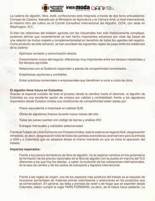 La cadena de algodón, fibra, textil, confecciones está integrada a través de dos foros articuladores:
Consejo de Cadena, liderado por el Ministerio de Agricultura y la Cámara Andi; a nivel Internacional,
el máximo foro del cultivo es el Comité Consultivo Internacional del Algodón, CCIA, con sede en
Washington, D.C.

Si bien las relaciones del eslabón agrícola con los industriales han sido históricamente complejas,
podemos afirmar que recientemente se han hecho importantes esfuerzos por crear las bases de
una relación de mutuo respeto y complementariedad en beneficio de todos los agentes del negocio.
Como producto de este esfuerzo, se han acordado las siguientes reglas de juego entre los eslabones
de la cadena:
   -	 Optimizar contacto y comunicación directa
   -	 Conocimiento mutuo del negocio: diferencias muy importantes entre los tiempos industriales y
      los tiempos agrícolas
   -	 Relaciones con el Gobierno responden a planes de competitividad concertados
   -	 Estadísticas oportunas y confiables
   -	 Evitar prácticas comerciales o empresariales que beneficien a unos a costa de otros


El algodón tiene futuro en Colombia:
Gracias al especial cuidado de todo el proceso desde la siembra hasta el desmote, el algodón de
Colombia es una excelente opción de compra por calidad y confiabilidad; frente a los algodones
importados desde Estados Unidos sus condiciones de competitividad están dadas por:

   -	 Precio equivalente a importado en calidad SLM
   -	 Oferta de algodones frescos durante nueve meses del año
   -	 Todas las pacas cuentan con código de barras y análisis HVI
   -	 Entregas mensuales y calidades seleccionadas

Frente al Tratado de Libre Comercio con Estados Unidos, toda la cadena se negoció AxA, desgravación
inmediata, es decir, desgravación total de todas las partidas arancelarias (arancel cero para la entrada
a USA y a Colombia) que se adoptará desde el mismo momento en que se inicie la operación del
tratado.

Impactos esperados:
   -	 Frente a los precios domésticos de fibra de algodón: no se esperan cambios en los parámetros
      de formación de los precios nacionales de la fibra de algodón con la puesta en marcha del TLC
      diferentes a los que hoy los afectan, a saber, la evolución de las cotizaciones internacionales,
      de la tasa de cambio y de los costos de transporte y logística internacional.


   -	 Frente a las reglas de origen: uno de los aspectos más positivos del tratado es el requisito de
      incorporar porcentajes de materias primas colombianas y americanas en los productos que
      se comercialicen. En general, las telas y prendas de vestir o de hogar que se exporten desde
      Colombia, deben cumplir la regla YARN FORWARD, es decir, de la hilaza hacia adelante. Lo
 