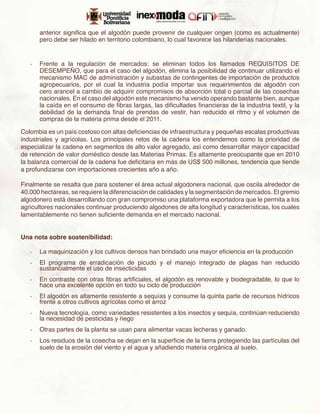 anterior significa que el algodón puede provenir de cualquier origen (como es actualmente)
      pero debe ser hilado en territorio colombiano, lo cual favorece las hilanderías nacionales.


   -	 Frente a la regulación de mercados: se eliminan todos los llamados REQUISITOS DE
      DESEMPEÑO, que para el caso del algodón, elimina la posibilidad de continuar utilizando el
      mecanismo MAC de administración y subastas de contingentes de importación de productos
      agropecuarios, por el cual la industria podía importar sus requerimientos de algodón con
      cero arancel a cambio de adquirir compromisos de absorción total o parcial de las cosechas
      nacionales. En el caso del algodón este mecanismo ha venido operando bastante bien, aunque
      la caída en el consumo de fibras largas, las dificultades financieras de la industria textil, y la
      debilidad de la demanda final de prendas de vestir, han reducido el ritmo y el volumen de
      compras de la materia prima desde el 2011.

Colombia es un país costoso con altas deficiencias de infraestructura y pequeñas escalas productivas
industriales y agrícolas. Los principales retos de la cadena los entendemos como la prioridad de
especializar la cadena en segmentos de alto valor agregado, así como desarrollar mayor capacidad
de retención de valor doméstico desde las Materias Primas. Es altamente preocupante que en 2010
la balanza comercial de la cadena fue deficitaria en más de US$ 500 millones, tendencia que tiende
a profundizarse con importaciones crecientes año a año.

Finalmente se resalta que para sostener el área actual algodonera nacional, que oscila alrededor de
40.000 hectáreas, se requiere la diferenciación de calidades y la segmentación de mercados. El gremio
algodonero está desarrollando con gran compromiso una plataforma exportadora que le permita a los
agricultores nacionales continuar produciendo algodones de alta longitud y características, los cuales
lamentablemente no tienen suficiente demanda en el mercado nacional.


Una nota sobre sostenibilidad:

   -	 La maquinización y los cultivos densos han brindado una mayor eficiencia en la producción
   -	 El programa de erradicación de picudo y el manejo integrado de plagas han reducido
      sustancialmente el uso de insecticidas
   -	 En contraste con otras fibras artificiales, el algodón es renovable y biodegradable, lo que lo
      hace una excelente opción en todo su ciclo de producción
   -	 El algodón es altamente resistente a sequías y consume la quinta parte de recursos hídricos
      frente a otros cultivos agrícolas como el arroz
   -	 Nueva tecnología, como variedades resistentes a los insectos y sequía, continúan reduciendo
      la necesidad de pesticidas y riego
   -	 Otras partes de la planta se usan para alimentar vacas lecheras y ganado.
   -	 Los residuos de la cosecha se dejan en la superficie de la tierra protegiendo las partículas del
      suelo de la erosión del viento y el agua y añadiendo materia orgánica al suelo.
 