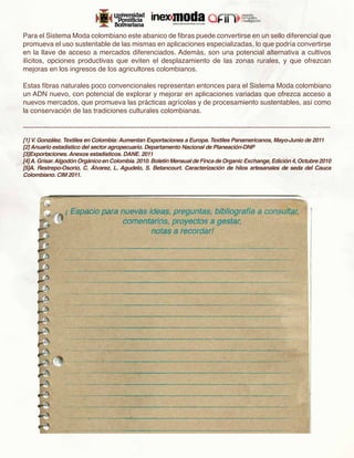 Para el Sistema Moda colombiano este abanico de fibras puede convertirse en un sello diferencial que
promueva el uso sustentable de las mismas en aplicaciones especializadas, lo que podría convertirse
en la llave de acceso a mercados diferenciados. Además, son una potencial alternativa a cultivos
ilícitos, opciones productivas que eviten el desplazamiento de las zonas rurales, y que ofrezcan
mejoras en los ingresos de los agricultores colombianos.

Estas fibras naturales poco convencionales representan entonces para el Sistema Moda colombiano
un ADN nuevo, con potencial de explorar y mejorar en aplicaciones variadas que ofrezca acceso a
nuevos mercados, que promueva las prácticas agrícolas y de procesamiento sustentables, así como
la conservación de las tradiciones culturales colombianas.

-------------------------------------------------------------------------------------------------------------------------------------
[1] V. González. Textiles en Colombia: Aumentan Exportaciones a Europa. Textiles Panamericanos, Mayo-Junio de 2011
[2] Anuario estadístico del sector agropecuario. Departamento Nacional de Planeación‑DNP
[3]Exportaciones. Anexos estadísticos. DANE. 2011
[4] A. Grisar. Algodón Orgánico en Colombia. 2010. Boletín Mensual de Finca de Organic Exchange, Edición 4, Octubre 2010
[5]A. Restrepo-Osorio, C. Álvarez, L. Agudelo, S. Betancourt. Caracterización de hilos artesanales de seda del Cauca
Colombiano. CIM 2011.
 