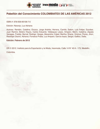 -------------------------------------------------------------------------------------------------------------------------------------

Pabellón del Conocimiento COLOMBIATEX DE LAS AMÉRICAS 2012
-------------------------------------------------------------------------------------------------------------------------------------

ISBN #: 978-958-99108-7-0

Edición: Naranjo, Luz Adriana

Autores: Rendón, Catalina; Orozco, Jorge Andrés; Herrera, Camilo; Salom, Luis Felipe; Escobar,
Juan Ramiro; Botero Hoyos, Carlos Eduardo; Velásquez López, Amparo; Marín, Catalina; Zapata
Vanegas, Freddy; Bernal, Rodrigo; Vargas, Alexandra; Calad, Martha; Shane, Vinicius; Flores, Jhon;
Restrepo Osorio, Adriana; Fonseca Prada, Luz Amparo; García Isaza, Sergio; Gallico, Dalia.

Edición: Febrero de 2012



DR © 2012. Instituto para la Exportación y la Moda, Inexmoda, Calle 14 N° 40 A - 173, Medellín.

Colombia.
 