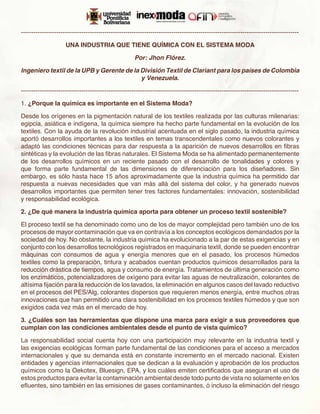 -------------------------------------------------------------------------------------------------------------------------------------

                     UNA INDUSTRIA QUE TIENE QUÍMICA CON EL SISTEMA MODA

                                                      Por: Jhon Flórez.

Ingeniero textil de la UPB y Gerente de la División Textil de Clariant para los países de Colombia
                                           y Venezuela.

-------------------------------------------------------------------------------------------------------------------------------------

1. ¿Porque la química es importante en el Sistema Moda?

Desde los orígenes en la pigmentación natural de los textiles realizada por las culturas milenarias:
egipcia, asiática e indígena, la química siempre ha hecho parte fundamental en la evolución de los
textiles. Con la ayuda de la revolución industrial acentuada en el siglo pasado, la industria química
aportó desarrollos importantes a los textiles en temas transcendentales como nuevos colorantes y
adaptó las condiciones técnicas para dar respuesta a la aparición de nuevos desarrollos en fibras
sintéticas y la evolución de las fibras naturales. El Sistema Moda se ha alimentado permanentemente
de los desarrollos químicos en un reciente pasado con el desarrollo de tonalidades y colores y
que forma parte fundamental de las dimensiones de diferenciación para los diseñadores. Sin
embargo, es sólo hasta hace 15 años aproximadamente que la industria química ha permitido dar
respuesta a nuevas necesidades que van más allá del sistema del color, y ha generado nuevos
desarrollos importantes que permiten tener tres factores fundamentales: innovación, sostenibilidad
y responsabilidad ecológica.

2. ¿De qué manera la industria química aporta para obtener un proceso textil sostenible?

El proceso textil se ha denominado como uno de los de mayor complejidad pero también uno de los
procesos de mayor contaminación que va en contravía a los conceptos ecológicos demandados por la
sociedad de hoy. No obstante, la industria química ha evolucionado a la par de estas exigencias y en
conjunto con los desarrollos tecnológicos registrados en maquinaria textil, donde se pueden encontrar
máquinas con consumos de agua y energía menores que en el pasado, los procesos húmedos
textiles como la preparación, tintura y acabados cuentan productos químicos desarrollados para la
reducción drástica de tiempos, agua y consumo de energía. Tratamientos de última generación como
los enzimáticos, potencializadores de oxígeno para evitar las aguas de neutralización, colorantes de
altísima fijación para la reducción de los lavados, la eliminación en algunos casos del lavado reductivo
en el procesos del PES/Alg, colorantes dispersos que requieren menos energía, entre muchos otras
innovaciones que han permitido una clara sostenibilidad en los procesos textiles húmedos y que son
exigidos cada vez más en el mercado de hoy.

3. ¿Cuáles son las herramientas que dispone una marca para exigir a sus proveedores que
cumplan con las condiciones ambientales desde el punto de vista químico?

La responsabilidad social cuenta hoy con una participación muy relevante en la industria textil y
las exigencias ecológicas forman parte fundamental de las condiciones para el acceso a mercados
internacionales y que su demanda está en constante incremento en el mercado nacional. Existen
entidades y agencias internacionales que se dedican a la evaluación y aprobación de los productos
químicos como la Oekotex, Bluesign, EPA, y los cuáles emiten certificados que aseguran el uso de
estos productos para evitar la contaminación ambiental desde todo punto de vista no solamente en los
efluentes, sino también en las emisiones de gases contaminantes, ó incluso la eliminación del riesgo
 