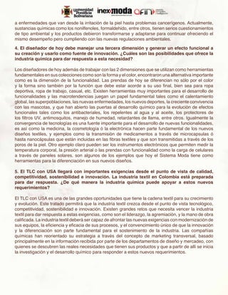 a enfermedades que van desde la irritación de la piel hasta problemas cancerígenos. Actualmente,
sustancias químicas como los nonilfenoles, formaldehido, entre otros, tienen serios cuestionamientos
de tipo ambiental y los productos debieron transformarse y adaptarse para continuar ofreciendo el
mismo desempeño pero cumpliendo con las nuevas regulaciones ambientales.

4. El diseñador de hoy debe manejar una tercera dimensión y generar un efecto funcional a
su creación y usarlo como fuente de innovación. ¿Cuáles son las posibilidades que ofrece la
industria química para dar respuesta a esta necesidad?

Los diseñadores de hoy además de trabajar con las 2 dimensiones que se utilizan como herramientas
fundamentales en sus colecciones como son la forma y el color, encontraron una alternativa importante
como es la dimensión de la funcionalidad. Las prendas de hoy se diferencian no sólo por el color
y la forma sino también por la función que debe estar acorde a su uso final, bien sea para ropa
deportiva, ropa de trabajo, casual, etc. Existen herramientas muy importantes para el desarrollo de
funcionalidades y las macrotendencias juegan un papel fundamental tales como el calentamiento
global, las superpoblaciones, las nuevas enfermedades, los nuevos deportes, la creciente convivencia
con las mascotas, y que han abierto las puertas al desarrollo químico para la evolución de efectos
funcionales tales como los antibacteriales, los repelentes al agua y al aceite, los protectores de
los filtros UV, antimosquitos, manejo de humedad, retardantes de llama, entre otros. Igualmente la
convergencia de tecnologías es una fuente importante para el desarrollo de nuevas funcionalidades,
es así como la medicina, la cosmetología ó la electrónica hacen parte fundamental de los nuevos
diseños textiles, y ejemplos como la transmisión de medicamentos a través de microcapsulas ó
hasta nanocápsulas que están incluidas en las fibras textiles y que son transmitidas a través de los
poros de la piel. Otro ejemplo claro pueden ser los instrumentos electrónicos que permiten medir la
temperatura corporal, la presión arterial o las prendas con funcionalidad como la carga de celulares
a través de paneles solares, son algunos de los ejemplos que hoy el Sistema Moda tiene como
herramientas para la diferenciación en sus nuevos diseños.

5. El TLC con USA llegará con importantes exigencias desde el punto de vista de calidad,
competitividad, sostenibilidad e innovación. La industria textil en Colombia está preparada
para dar respuesta. ¿De qué manera la industria química puede apoyar a estos nuevos
requerimientos?

El TLC con USA es una de las grandes oportunidades que tiene la cadena textil para su crecimiento
y evolución. Este tratado permitirá que la industria textil crezca desde el punto de vista tecnológico,
competitividad, sostenibilidad e innovación. Existen grandes retos que necesita vencer la industria
textil para dar respuesta a estas exigencias, como son el liderazgo, la agremiación, y la mano de obra
calificada. La industria textil deberá ser capaz de afrontar las nuevas exigencias con modernización de
sus equipos, la eficiencia y eficacia de sus procesos, y el convencimiento único de que la innovación
y la diferenciación son parte fundamental para el sostenimiento de la industria. Las compañías
químicas han reorientado su estrategia a través del concepto de marketing transversal, basado
principalmente en la información recibida por parte de los departamentos de diseño y mercadeo, con
quienes se descubren las reales necesidades que tienen sus productos y que a partir de allí se inicia
la investigación y el desarrollo químico para responder a estos nuevos requerimientos.
 