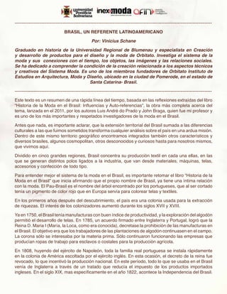 -------------------------------------------------------------------------------------------------------------------------------------

                                 BRASIL, UN REFERENTE LATINOAMERICANO

                                                   Por: Vinicius Schane

Graduado en historia de la Universidad Regional de Blumenau y especialista en Creación
y desarrollo de productos para el diseño y la moda de Orbitato. Investiga el sistema de la
moda y sus  conexiones con el tiempo, los objetos, las imágenes y las relaciones sociales.
Se ha dedicado a comprender la condición de la creación relacionada a los aspectos técnicos
y creativos del Sistema Moda. Es uno de los miembros fundadores de Orbitato Instituto de
Estudios en Arquitectura, Moda y Diseño, ubicado en la ciudad de Pomerode, en el estado de
                                  Santa Catarina- Brasil.

-------------------------------------------------------------------------------------------------------------------------------------

Este texto es un resumen de una rápida línea del tiempo, basada en las reflexiones extraídas del libro
“Historia de la Moda en el Brasil: Influencias y Auto-referencias”, la obra más completa acerca del
tema, lanzada en el 2011, por los autores Luis André do Prado y John Braga, quien fue mi profesor y
es uno de los más importantes y respetados investigadores de la moda en el Brasil.

Antes que nada, es importante aclarar, que la extensión territorial del Brasil sumada a las diferencias
culturales a las que fuimos sometidos transforma cualquier análisis sobre el país en una ardua misión.
Dentro de este mismo territorio geográfico encontramos integrados también otros característicos y
diversos brasiles, algunos cosmopolitan, otros desconocidos y curiosos hasta para nosotros mismos,
que vivimos aquí.

Dividido en cinco grandes regiones, Brasil concentra su producción textil en cada una ellas, en las
que se generan distintos polos ligados a la industria, que van desde materiales, máquinas, telas,
accesorios y confección de todo tipo.

Para entender mejor el sistema de la moda en el Brasil, es importante retomar el libro “Historia de la
Moda en el Brasil” que inicia afirmando que el propio nombre de Brasil, ya tiene una íntima relación
con la moda. El Pau-Brasil es el nombre del árbol encontrado por los portugueses, que al ser cortado
tenía un pigmento de color rojo que en Europa servía para colorear telas y textiles.

En los primeros años después del descubrimiento, el país era una colonia usada para la extracción
de riquezas. El interés de los colonizadores aumentó durante los siglos XVII y XVIII.

Ya en 1750, el Brasil tenía manufacturas con buen índice de productividad, y la exploración del algodón
permitió el desarrollo de telas. En 1785, un acuerdo firmado entre Inglaterra y Portugal, logró que la
Reina D. Maria I (María, la Loca, como era conocida), decretase la prohibición de las manufacturas en
el Brasil. El objetivo era que los trabajadores de las plantaciones de algodón continuasen en el campo.
La corona sólo se interesaba por la materia prima. Sólo continuaron funcionando las empresas que
producían ropas de trabajo para esclavos o costales para la producción agrícola.

En 1808, huyendo del ejército de Napoleón, toda la familia real portuguesa se instala rápidamente
en la colonia de América escoltada por el ejército inglés. En esta ocasión, el decreto de la reina fue
revocado, lo que incentivó la producción nacional. En este período, todo lo que se usaba en el Brasil
venía de Inglaterra a través de un tratado que reducía el impuesto de los productos importados
ingleses. En el siglo XIX, mas específicamente en el año 1822, acontece la Independencia del Brasil.
 