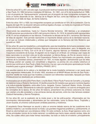 Entre los años 50´s y 60´s de este siglo, la producción textil se traslada de la Bahía para Minas Gerais
y Sao Paulo. En 1864 teníamos instaladas 20 fábricas. En 1891, con el fin de la esclavitud en 1988,
y con el proyecto de “blanqueamiento” propuesto por el proyecto de traer inmigrantes europeos, se
inicia un fuerte desarrollo en las fábricas de la Región del Sur, como las Fábricas de inmigrantes
alemanes en el Valle de Itajaí, de Santa Catarina.

Entre los años 1911 a 1920, los inmigrantes europeos ya constituían el 10% de la población. Con la
llegada del siglo XX, la situación del país continuó ligada a Europa. La moda era inspirada en Francia
y direccionaba las propuestas creativas.

Observando las estadísticas, hasta la I Guerra Mundial teníamos 200 fábricas y se empleaban
78.000 personas que producían el 80% del consumo interno. En 1919, la industria textil representaba
el 38,1% de los empleados en las fábricas. Finalizando la década de los 20´s, teníamos 354 fábricas
de telas de algodón. Este período representó un importante debate acerca de la identidad nacional,
en el que se incluían intelectuales y artistas que trabajaban en la Semana del Arte Moderno que
sucedió en 1922.

En los años 30, para los brasileños y, principalmente, para las brasileñas de la buena sociedad, crear
moda todavía era una actividad francesa. Algunas costureras se destacaban, pero, lo elegante, era
comprar vestidos en París. Con el fin de la II Guerra, algunas fábricas ya instaladas invierten en
maquinaria excedente de Europa. El algodón era la insignia en el Brasil, sin embargo usar ropas de
telas nacionales no era bien visto por la alta sociedad. La fábrica Bangu, de Río de Janeiro inició un
movimiento importante: “En el salón del Copacabana Palace fue improvisada una pasarela, donde
señoras de la sociedad carioca, presentaron en 1951, la moda algodón, demostrando que las telas
de Bangu podían ser usadas con versatilidad y elegancia. La prensa dio una amplia cobertura al
evento que continuó en Sao Paulo y Bello Horizonte y fue así, que una tela poco apreciada por la elite
brasileña pasó a ganar prestigio”. (BRAGA y PRADO, 2011)

Los asuntos acerca de la cultura y la identidad de la moda brasileña comienzan a ser pauta para
otros segmentos intelectuales. En el año 1952, acontece en el MASP-Museo de Arte de Sao Paulo -
el primer desfile de moda que trae modelos y creación con referentes nacionales. Apoyado por Assis
Chateaubriand es idealizado por profesionales.

Involucrados con el arte como Pietro Barti, Lina Bo Bardi, Flávio Paulo Franco de Carvalho, y la pareja
de italianos Luisa e Roberto Sambonet. El desfile presenta 50 modelos que ganaron nombres ligados
a la cultura popular brasileña, entre ellos Cuíca, Jangada, Canoa, Cascavel, Balaio, Urubu, Escuela
de Samba e Favela. Obviamente la colección agradó por el bien estético, la cual era arriesgada para
los conceptos de la época. En los años 50 todavía, presentaron los primeros costureros de moda
que vestían a la alta sociedad y a las primeras damas del período, entre los más famosos estaban
Clodovil Hernandes y Dennis Pamplona.

En los años 60, con la explosión de la moda joven y de los prêt-a-porter, influenciados por los
movimientos internacionales y alimentados por los nacionales, como la Bossa Nova, Tropicalia y
Joven Guarda, el universo cultural joven arrebata pasiones y modismos.

El arquitecto Oscar Niemayer es asunto y abre un enorme debate acerca de las cuestiones de la
estética moderna. Las novelas lanzan la moda. Los grandes magazines proliferan y, políticamente, el
Brasil es atormentado por una dictadura militar. En este contexto, la Zuzu Ángel aparece como uno
de los principales íconos de la moda nacional. La estilista que hacía ropas usando rendas, telas de
chita, las cuales utilizó para tratar temas nacionales, fue todo un éxito en el exterior, principalmente
 