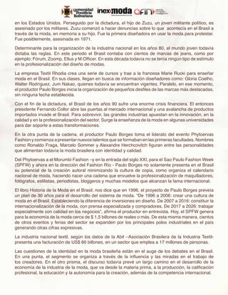 en los Estados Unidos. Perseguido por la dictadura, el hijo de Zuzu, un joven militante político, es
asesinado por los militares. Zuzu comenzó a hacer denuncias sobre lo que acontecía en el Brasil a
través de la moda, en memoria a su hijo. Fue la primera diseñadora en usar la moda para protestar.
Fue posiblemente, asesinada en 1971.

Determinante para la organización de la industria nacional en los años 80, el mundo joven todavía
dictaba las reglas. En este periodo el Brasil contaba con cientos de marcas de jeans, como por
ejemplo: Fórum, Zoomp, Ellus y M.Officer. En esta década todavía no se tenía ningún tipo de estímulo
en la profesionalización del diseño de modas.

La empresa Textil Rhodia crea una serie de cursos y trae a la francesa Marie Rucki para enseñar
moda en el Brasil. En sus clases, llegan en busca de información diseñadores como: Gloria Coelho,
Walter Rodríguez, Jum Nakao, quienes todavía se encuentran vigentes. Paralelo, en ese momento,
el productor Paulo Borges inicia la organización de pequeños desfiles de las marcas más destacadas,
sin ninguna fecha establecida.

Con el fin de la dictadura, el Brasil de los años 90 sufre una enorme crisis financiera. El entonces
presidente Fernando Collor abre las puertas al mercado internacional y una avalancha de productos
importados invade el Brasil. Para sobrevivir, las grandes industrias apuestan en la innovación, en la
calidad y en la profesionalización del sector. Surge la enseñanza de la moda en algunas universidades
para dar soporte a estas transformaciones.

En la otra punta de la cadena, el productor Paulo Borges toma el liderato del evento Phytoervas
Fashion y comienza a presentar nuevos talentos que se formaban en las primeras facultades. Nombres
como Ronaldo Fraga, Marcelo Sommer y Alexandre Herchcovitch figuran entre las personalidades
que alimentan todavía la moda brasilera con identidad y calidad.

Del Phytoervas a el Morumbi Fashion –y en la entrada del siglo XXI, para el Sao Paulo Fashion Week
(SPFW) y ahora en la dirección del Fashion Río - Paulo Borges no solamente presenta en el Brasil
su potencial de la creación autoral minimizando la cultura de copia, como organiza el calendario
nacional de moda, haciendo nacer una cadena que envuelve la profesionalización de maquilladores,
fotógrafos, estilistas, periodistas, bloggeros y muchas modelos que alcanzan la fama internacional.

El libro Historia de la Moda en el Brasil, nos dice que en 1996, el proyecto de Paulo Borges preveía
un plan de 30 años para el desarrollo del sistema de moda. “De 1996 a 2006: crear una cultura de
moda en el Brasil. Estableciendo la diferencia de inversiones en diseño. De 2007 a 2016: constituir la
internacionalización de la moda, con prensa especializada y compradores. De 2017 a 2026: trabajar
especialmente con calidad en los negocios”, afirma el productor en entrevista. Hoy, el SPFW genera
para la economía de la moda cerca de $ 1,5 billones de reales o más. De esta misma manera, cientos
de otros eventos y ferias del sector se expanden por los principales polos industriales en el país
generando otras cifras expresivas.

La industria nacional textil, según los datos de la Abit –Asociación Brasilera de la Industria Textil-
presenta una facturación de US$ 60 billones, en un sector que emplea a 17 millones de personas.

Las cuestiones de la identidad en la moda brasileña están en el auge de los debates en el Brasil.
En una punta, el segmento se organiza a través de la influencia y las miradas en el trabajo de
los creadores. En el otro prisma, el discurso todavía prevé un largo camino en el desarrollo de la
economía de la industria de la moda, que va desde la materia prima, a la producción, la calificación
profesional, la educación y la autonomía para la creación, además de la competencia internacional.
 