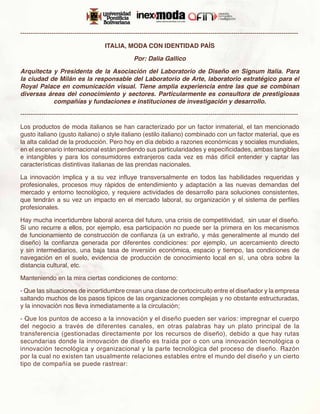 -------------------------------------------------------------------------------------------------------------------------------------

                                        ITALIA, MODA CON IDENTIDAD PAÍS

                                                      Por: Dalia Gallico

Arquitecta y Presidenta de la Asociación del Laboratorio de Diseño en Signum Italia. Para
la ciudad de Milán es la responsable del Laboratorio de Arte, laboratorio estratégico para el
Royal Palace en comunicación visual. Tiene amplia experiencia entre las que se combinan
diversas áreas del conocimiento y sectores. Particularmente es consultora de prestigiosas
           compañías y fundaciones e instituciones de investigación y desarrollo.

-------------------------------------------------------------------------------------------------------------------------------------

Los productos de moda italianos se han caracterizado por un factor inmaterial, el tan mencionado
gusto italiano (gusto italiano) o style italiano (estilo italiano) combinado con un factor material, que es
la alta calidad de la producción. Pero hoy en día debido a razones económicas y sociales mundiales,
en el escenario internacional están perdiendo sus particularidades y especificidades, ambas tangibles
e intangibles y para los consumidores extranjeros cada vez es más difícil entender y captar las
características distintivas italianas de las prendas nacionales.

La innovación implica y a su vez influye transversalmente en todos las habilidades requeridas y
profesionales, procesos muy rápidos de entendimiento y adaptación a las nuevas demandas del
mercado y entorno tecnológico, y requiere actividades de desarrollo para soluciones consistentes,
que tendrán a su vez un impacto en el mercado laboral, su organización y el sistema de perfiles
profesionales.

Hay mucha incertidumbre laboral acerca del futuro, una crisis de competitividad, sin usar el diseño.
Si uno recurre a ellos, por ejemplo, esa participación no puede ser la primera en los mecanismos
de funcionamiento de construcción de confianza (a un extraño, y más generalmente al mundo del
diseño) la confianza generada por diferentes condiciones: por ejemplo, un acercamiento directo
y sin intermediarios, una baja tasa de inversión económica, espacio y tiempo, las condiciones de
navegación en el suelo, evidencia de producción de conocimiento local en sí, una obra sobre la
distancia cultural, etc.

Manteniendo en la mira ciertas condiciones de contorno:

- Que las situaciones de incertidumbre crean una clase de cortocircuito entre el diseñador y la empresa
saltando muchos de los pasos típicos de las organizaciones complejas y no obstante estructuradas,
y la innovación nos lleva inmediatamente a la circulación;

- Que los puntos de acceso a la innovación y el diseño pueden ser varios: impregnar el cuerpo
del negocio a través de diferentes canales, en otras palabras hay un plato principal de la
transferencia (gestionadas directamente por los recursos de diseño), debido a que hay rutas
secundarias donde la innovación de diseño es traída por o con una innovación tecnológica o
innovación tecnológica y organizacional y la parte tecnológica del proceso de diseño. Razón
por la cual no existen tan usualmente relaciones estables entre el mundo del diseño y un cierto
tipo de compañía se puede rastrear:
 