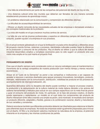 - Una falta de entendimiento por parte de las compañías del potencial del diseño de hoy en día.

- Una distancia cultural entre dos mundos que deberían ser llenados de una manera concreta
estableciendo procesos de aprendizaje mutuo;
- Un problema relacionado con la comunicación y comprensión de diferentes idiomas;
- La dificultad de acceso/disponibilidad de servicios.
- Ofrecer un diseño removido de las necesidades actuales de las empresas o demasiado anclado a
los conceptos tradicionales de la profesión.
- La crisis del modelo en el que crecieron muchos centros de servicio.
- La falta de una red de jóvenes profesionales y expertos en diferentes campos del diseño que, en
conjunto, pueden ayudar a la empresa en sus procesos.


En el actual contexto globalizado en el que la fertilización cruzada entre disciplinas y diferentes áreas
de proyecto mezcla formas, sistemas y procesos, identidades culturales pueden hacer la diferencia
en la producción y consumo de los productos. Hoy el diseño se refiere a que la cultura del diseño
industrial desarrollara amplios y complejos escenarios para no sólo sugerir un producto sino una
visión más amplia en la cual inserta el proyecto final.



PENSAMIENTO DE DISEÑO

Creo que el diseño siempre será considerado como un recurso estratégico para el mantenimiento e
incremento de la ventaja competitiva de nuestra producción (con menos tiempo y menos recursos
económicos).

Actuar en el “Lado de la Demanda” es poner a las compañías e instituciones a ser capaces de
acceder a recursos o servicios diseñados para apoyar procesos innovadores, tecnológico, producto,
mercado, relacionados con la comunicación, distribución, visibilidad de producto en los procesos de
acompañamiento de internacionalización, etc.

Queremos demostrar como la disciplina del diseño puede contribuir a mejorar el proceso creativo,
la producción y la comunicación de la cultura material de moda italiana dándole a los actores del
sistema herramientas y métodos para actuar en sus campos específicos con la meta final de prever
y guiar el consumo del producto de moda. En particular, en la fase del proceso creativo, el diseño
puede repensarse y replantearse: un modelo en el cual todos los componentes del producto de
diseño interactúen entre ellos creando una simple ecuación, será mostrado: el resultado será siempre
un producto diferente, adaptable y flexible, gracias a la combinación racional, diseño y manufactura
de sus variables y constantes.

Deberá recordarse también que diferentes protocolos deberán ser diseñados para relacionar el diseño
para diferentes tipos de empresas. No todas las empresas están igualmente preparadas para innovar
con el diseño. El filtro y la orientación selectiva mantienen la naturaleza de la empresa, el potencial
inherente en la empresa y las mismas condiciones de partida.
 