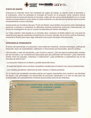 PUNTO DE DISEÑO

Enfocarse en entender cómo han cambiado las reglas de trabajo, la relación entre el diseñador y
el empresario, cómo ha cambiado el concepto de función en el producto, cómo nosotros hemos
transformado la manera de abordar el mercado, cuáles son las nuevas éticas de diseño en un mundo
donde la productividad le causa daños al medio ambiente y la abundancia de bienes está buscando
constantemente nuevos mercados.

Comenzando por la historia del caso “Punto de Diseño” para facilitar el encuentro entre diseñadores
(producto y proceso) y compañías en diferentes sectores productivos (nacional o internacional), de
temas de investigación de vez en cuando considerados de interés estratégico.

La “mejor práctica” está basada en un principio claro: comparar el diseño italiano con una serie de
escenarios de algunas excelentes compañías (en el mundo, ejemplo: luz en China, textil en Colombia,
artesanal en Brasil) para hacer algo realmente nuevo para mercados internacionales.


APRENDIZAJE PERMANENTE

El sector del aprendizaje y la educación, como todas las industrias, necesita estrategias, políticas de
desarrollo, leyes de sostenibilidad, calificación e instrumentos promocionales, atención política.

100 escuelas y miles de estudiantes ¿son muchos o pocos? ¿Son las figuras profesionales creadas
por las escuelas y sus competencias adecuadas para las solicitudes del mercado? ¿Qué relaciones
existen entre las escuelas, empresas e instituciones? ¿Qué problemas o expectativas hay en las
escuelas de diseño hoy?

- La educación italiana en el diseño y posible desarrollo futuro.

- El papel del diseño como una llave competitiva variable para el sistema: los nuevos profesionales.

- Los modelos ganadores: instancias de éxito, fracaso y mejores prácticas.

Es un hecho que excelentes escuelas podrían ser lugares importantes para construir una identidad
de diseño y de comunidad; una oportunidad de encuentro significativa y un hito no sólo para los
profesionales, sino para personas creativas posicionadas fuera de las empresas.
 