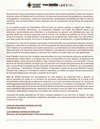 -------------------------------------------------------------------------------------------------------------------------------------

Nuevamente hemos presentado el espacio más potente de formación gratuita en temas de moda en
América Latina: el Pabellón del Conocimiento. Un escenario de encuentro de académicos, estudiantes,
investigadores, empresarios, medios de comunicación, apasionados del diseño y la moda no sólo de
Colombia, sino de toda América Latina diseñado para la actualización en los temas de vanguardia
del sector.

En la reciente versión de Colombiatex 2012 pusimos en escena gracias a nuestro gran aliado, la
Universidad Pontificia Bolivariana, un consistente Pabellón que habló del Sistema Moda, sus
referentes, oportunidades para Colombia y la importancia de generar una identidad país que nos
permita diferenciar nuestros productos ante el mundo. Fue evidente la reflexión en torno a temas
como la innovación, la sostenibilidad, la tecnología y la competitividad. Todos ellos muy relevantes y
que hacen parte del corazón de lo que en Colombia estamos construyendo: un Sistema Moda país.

Contamos con más de 25 expertos nacionales e internacionales que presentaron diversas visiones,
posturas y referentes conceptuales con el fin de presentar las oportunidades para el sector al mirarse
como Sistema y no solamente como cadena productiva. La interrelación con otras industrias, con otras
áreas del saber y la importante triada entre el Gobierno, la Academia y la Empresa, son fundamentales
para concatenar las oportunidades y retos que hoy implica un mundo cada vez más globalizado.

Este Pabellón contó con tres invitados internacionales con muy interesantes posturas académicas y
empresariales. Dalia Gallico, una italiana que vino a compartirnos la visión italiana y la gestación del
Sistema Moda a partir del famoso Made in Italy, fundamentado en el diseño y la innovación. Vinicius
Schane del Instituto Orbitato de Brasil que nos presentó una mirada latinoamericana de la identidad
país y lo que Brasil ha logrado gracias al trabajo mancomunado entre el Gobierno, las universidades
y las empresas. Y finalmente, François Girbaud, el diseñador y dueño de la marca Marithé François
Girbaud vino a darnos un mensaje de cuidar la naturaleza y no dañar el cuerpo humano presentando
la nueva tecnología para el lavado y acabado de los jeans.

Más de 16.000 personas nos acompañaron en este espacio de asistencia libre y gratuita, lo
que lo convierte sin duda, en un territorio de encuentro democrático alrededor de la moda y del
conocimiento. Inexmoda da cumplimiento entonces a su misión formadora del sector, la misma que
reafirma permanentemente a través de su programa de Asesoría, Formación e Investigación -AFIN- a
través del cual ponemos al servicio del Sistema Moda Latinoamérica espacios de actualización como
estos pabellones del conocimiento; escenarios de encuentro como los cafés de la moda; seminarios,
congresos, diplomados y asesorías a la medida con nuestros más de 100 expertos.

Inexmoda ha estado presente por 23 años y seguirá adelante en pro del País, la Región, de cada
empresario, empleado, estudiante, académico, periodista y de cada apasionado del amplio y retante
mundo de la moda.


CARLOS EDUARDO BOTERO HOYOS
Presidente Ejecutivo

LUZ ADRIANA NARANJO GIRALDO
Directora de Competitividad e Internacionalización

-------------------------------------------------------------------------------------------------------------------------------------
 