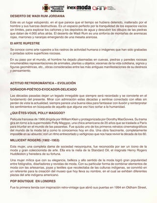 DESIERTO DE WADI RUM JORDANIA

Este es un lugar estupendo, en el que parece que el tiempo se hubiera detenido, inalterado por el
hombre y sus fuerzas destructivas. Es un espacio perfecto por la tranquilidad de los espacios vacíos
sin límites, para explorar los cañones y los depósitos de agua y descubrir los dibujos de las piedras
que datan de 4.000 años atrás. El desierto de Wadi Rum es una sinfonía de montañas de areniscas
rojas, marrones y naranjas emergiendo de una meseta arenosa.

El ARTE RUPESTRE

Se conoce como arte rupestre a los rastros de actividad humana o imágenes que han sido grabadas
o pintadas sobre superficies rocosas.

En su paso por el mundo, el hombre ha dejado plasmadas en cuevas, piedras y paredes rocosas
innumerables representaciones de animales, plantas u objetos; escenas de la vida cotidiana, signos y
figuras geométricas, etc., obras consideradas entre las más antiguas manifestaciones de su destreza
y pensamiento.



ACTITUD RETROROMÁNTICA – EVOLUCIÓN

SOÑADOR-POÉTICO-EVOCADOR-DELICADO

Las décadas pasadas dejan un legado innegable que siempre será recordado y se convierte en el
fundamento del presente. Mirar con admiración estas décadas y sentirse conectado con ellas sin
perder de vista la actualidad, siempre parece una buena idea para fantasear con ilusión y reinterpretar
los sentimientos en búsqueda de aquello que alguna vez hizo soñar a la humanidad.

¿QUI ÊTES-VOUS, POLLY MAGGOO?

Película francesa de 1966 dirigida por William Klein y protagonizada por Dorothy MacGovwa. Su trama
gira en torno a la supermodelo Polly Maggoo, una chica americana de 20 años que se traslada a París
para triunfar en el mundo de las pasarelas. Fue quizás uno de los primeros retratos cinematográficos
del mundo de la moda tal y como lo conocemos hoy en día. Una obra fascinante, completamente
imposible en su absurdo; con un ritmo entrecortado y vertiginoso que nos hace revivir la década de los 60.

MILLICENT ROGERS (1902 -1953)

Esta mujer, una completa dama de sociedad neoyorquina, fue reconocida por ser un ícono de la
moda y gran coleccionista de arte. Ella era la nieta de la Standard Oil, el magnate Henry Rogers
Huddleston y heredera de su fortuna.

Una mujer mítica que con su elegancia, belleza y alto sentido de la moda logró gran popularidad
entre fotógrafos, diseñadores y revistas de moda. Con su particular forma de combinar elementos de
moda con las artesanías, joyas y textiles que recolectaba de las culturas indígenas, se convirtió en
un referente para la creación del museo que hoy lleva su nombre, en el cual se exhiben diferentes
piezas del arte indígena americano.

POP BOUTIQUE EN LONDRES

Fue la primera tienda con inspiración retro-vintage que abrió sus puertas en 1994 en Oldham Street,
 