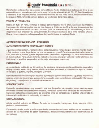 Manchester, en lo que hoy es conocido como el Barrio Norte. El objetivo de la tienda es llevar a sus
consumidores un maravilloso producto de moda de las décadas del 50, 60, 70 y 80. Combina objetos
y vestuario a los mejores precios. Una tienda de estilo de vida retro con la individualidad de una
boutique de 1960, teniendo siempre delante las tendencias de la moda actual.

INÉS DE LA FRESSANGE

Nacida en 1957 en París, comenzó a trabajar como modelo a los 15 años. Es una de las modelos
francesas más internacionales, que se hizo famosa a finales de los 70 y durante la década de los
80. Sus rasgos característicos fueron su altura (más de 1.80 metros), su rostro de rasgos finos, la
elegancia de sus andares y su sensual mirada. Fue imagen exclusiva de la firma francesa Chanel.
Hoy su nombre aparece en las pasarelas más importantes de la moda de París.



ACTITUD IRREVOLUCIONARIA – EVOLUCIÓN

AUTÉNTICO-INSTINTIVO-PROVOCADOR-IRÓNICO

¿Quién pone las reglas? ¿Hasta dónde se está dispuesto a romperlas por lograr un mundo mejor?
¿Qué tan lejos puede llegar la voz de una persona o un grupo? Pareciera que si de defenderse se
trata, nunca es suficiente y poder expresarse tan fuerte como se pueda ya no tiene limitaciones en
el mundo actual. Para actuar de forma radical se necesita energía y valentía y estar atentos a los
instintos y los sentidos, ya que ellos son la mejor alarma para reaccionar.

PATRICK WOLF

Joven cantautor inglés del sur de Londres. Su música se caracteriza por la combinación innovadora
de pop barroco, tecno, folk y electro. Wolf toca muchos instrumentos incluyendo el arpa, el clarinet,
el clavecín, la guitarra, el piano, el órgano y el violín.

Llamado el deconstructor del pop, mezcla a la perfección sonidos introvertidos, lúgubres y misteriosos
creando un aire de idiosincrasia que convierte el pasado en un romanticismo embriagador. Canciones
elegantes y complejas son el resultado de esta mezcla.

SPENCER TUNICK

Fotógrafo estadounidense muy conocido por sus fotografías de grandes masas con personas
desnudas situadas en localizaciones urbanas, conocidas como obras artísticas de “instalaciones”.
Surgen de estas imágenes una serie de tensiones entre los conceptos de lo público y lo privado, lo
tolerado y lo prohibido o lo individual y lo colectivo.

SANTIAGO SIERRA

Artista español radicado en México. Su arte es irreverente, transgresor, ácido, siempre crítico,
polémico y controvertido.

Es un reivindicador social y político que desde sus comienzos intenta evidenciar en sus obras lo
absurdo de las relaciones del poder establecidas, destacando los problemas que acarrean para el
ser humano.
 