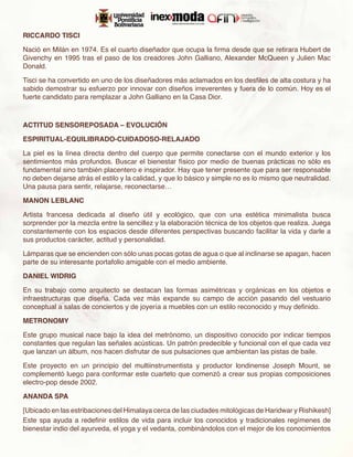 RICCARDO TISCI

Nació en Milán en 1974. Es el cuarto diseñador que ocupa la firma desde que se retirara Hubert de
Givenchy en 1995 tras el paso de los creadores John Galliano, Alexander McQueen y Julien Mac
Donald.

Tisci se ha convertido en uno de los diseñadores más aclamados en los desfiles de alta costura y ha
sabido demostrar su esfuerzo por innovar con diseños irreverentes y fuera de lo común. Hoy es el
fuerte candidato para remplazar a John Galliano en la Casa Dior.



ACTITUD SENSOREPOSADA – EVOLUCIÓN

ESPIRITUAL-EQUILIBRADO-CUIDADOSO-RELAJADO

La piel es la línea directa dentro del cuerpo que permite conectarse con el mundo exterior y los
sentimientos más profundos. Buscar el bienestar físico por medio de buenas prácticas no sólo es
fundamental sino también placentero e inspirador. Hay que tener presente que para ser responsable
no deben dejarse atrás el estilo y la calidad, y que lo básico y simple no es lo mismo que neutralidad.
Una pausa para sentir, relajarse, reconectarse…

MANON LEBLANC

Artista francesa dedicada al diseño útil y ecológico, que con una estética minimalista busca
sorprender por la mezcla entre la sencillez y la elaboración técnica de los objetos que realiza. Juega
constantemente con los espacios desde diferentes perspectivas buscando facilitar la vida y darle a
sus productos carácter, actitud y personalidad.

Lámparas que se encienden con sólo unas pocas gotas de agua o que al inclinarse se apagan, hacen
parte de su interesante portafolio amigable con el medio ambiente.

DANIEL WIDRIG

En su trabajo como arquitecto se destacan las formas asimétricas y orgánicas en los objetos e
infraestructuras que diseña. Cada vez más expande su campo de acción pasando del vestuario
conceptual a salas de conciertos y de joyería a muebles con un estilo reconocido y muy definido.

METRONOMY

Este grupo musical nace bajo la idea del metrónomo, un dispositivo conocido por indicar tiempos
constantes que regulan las señales acústicas. Un patrón predecible y funcional con el que cada vez
que lanzan un álbum, nos hacen disfrutar de sus pulsaciones que ambientan las pistas de baile.

Este proyecto en un principio del multiinstrumentista y productor londinense Joseph Mount, se
complementó luego para conformar este cuarteto que comenzó a crear sus propias composiciones
electro-pop desde 2002.

ANANDA SPA

[Ubicado en las estribaciones del Himalaya cerca de las ciudades mitológicas de Haridwar y Rishikesh]
Este spa ayuda a redefinir estilos de vida para incluir los conocidos y tradicionales regímenes de
bienestar indio del ayurveda, el yoga y el vedanta, combinándolos con el mejor de los conocimientos
 