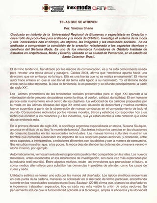 -------------------------------------------------------------------------------------------------------------------------------------

                                                TELAS QUE SE ATREVEN

                                                    Por: Vinicius Shane

Graduado en historia de la  Universidad Regional de Blumenau y especialista en Creación y
desarrollo de productos para el diseño y la moda de Orbitato. Investiga el sistema de la moda
y sus  conexiones con el tiempo, los objetos, las imágenes y las relaciones sociales.  Se ha
dedicado a comprender la condición de la creación relacionada a los aspectos técnicos y
creativos del Sistema Moda. Es uno de los miembros fundadores de Orbitato Instituto de
Estudios en Arquitectura, Moda y Diseño, ubicado en la ciudad de Pomerode, en el estado de
                                   Santa Catarina- Brasil.

-------------------------------------------------------------------------------------------------------------------------------------

El término tendencia, banalizado por los medios de comunicación, es y ha sido comúnmente usado
para retratar una moda actual y pasajera. Caldas 2004, afirma que “tendencia apunta hacia una
dirección, que sin embargo no la logra. Ella es una fuerza que no se realiza enteramente”. El mismo
autor hace énfasis en que el uso banal del tema está ligado a su nacimiento. “Si el término moda
crece con la edad moderna, la idea de tendencia, le es posterior y se difunde principalmente, a partir
del siglo XX”.

Los últimos pronósticos de las tendencias sociales presentadas para el siglo XXI apuntan a la
valorización de lo genuino, de palabras como: la ética, el confort, calidad, durabilidad. El ser humano
parece estar nuevamente en el centro de los objetivos. La velocidad de los cambios propuestos por
la moda en las últimas décadas del siglo XX armó una situación de desconfort y muchos cambios
fueron sugeridos a partir de la observación de nuevas conductas en el comportamiento de todo el
mundo. Consumidores motivados por los valores morales, éticos y estéticos corresponden hoy a un
nicho que encantó a los creadores y a las industrias, que ya están atentos a este contexto que cada
día se evidencia más.

En la primera década del siglo XXI, la socióloga argentina especializada en moda, Susana Saulquin,
anuncia en el título de su libro “la muerte de la moda”. Sus textos indican los cambios en las situaciones
de consumo basadas en las necesidades individuales. Las nuevas formas culturales muestran un
hombre que comenzó a descubrir los impactos de sus despreocupadas acciones, y conducen, entre
otros aspectos, a intercambios, a relaciones diferentes con los objetos y con la manera de consumirlo.
Sus estudios muestran que, a los pocos, la moda deja de atender las órdenes de primavera verano y
otoño invierno, por ejemplo.

Automáticamente, vemos a través de estos pronósticos el cambio compartido con las telas. Los nuevos
materiales, antes escondidos en los laboratorios de investigación, son cada vez más explorados por
la industria textil mundial. Entre algunos motivos, están las inversiones que pronostican el futuro, o
como medios alternativos para substituir las demandas imposibles de atender, como los casos de
cuero y seda.

Utilidad y estética se tornan uno solo por las manos del diseñador. Los tejidos sintéticos encuentran
en esta punta de la cadena, maneras de sobresalir en el mercado de forma particular, encontrando
soporte en las necesidades sociales específicas. Saulquin (2010) afirma que, si antes los diseñadores
e ingenieros trabajaban separados, hoy es cada vez más visible la unión de estos sectores. Su
pensamiento induce que la funcionalidad aplicada a la tecnología, amplia la eficiencia y la idoneidad
 