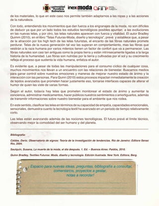 de los materiales, lo que en este caso nos permite también adaptarnos a las ropas y a las acciones
de la naturaleza.

Con todo, entendiendo los movimientos que dan fuerza a los engranajes de la moda, no son difíciles
de deducir ya que por un lado todos los estudios tecnológicos posibles apuntan a las evoluciones
en las nuevas telas, y por otro, las telas naturales aparecen con fuerza y vitalidad. El autor Bradley
Quimm (2010), en el libro “Telas Futuras-Moda, diseño y tecnología”, prevé y establece que, a pesar
de la atracción por los high tech de las telas futuristas, el encanto de las fibras naturales promete
perdurar. Telas de la nueva generación tal vez las superan en comportamiento, mas las fibras que
vestirán a la raza humana por varios milenios tienen un factor de confort que va a permanecer. Las
fibras naturales son casi tan antiguas como la propia tierra y están intrínsecamente ligadas a la larga
historia de la humanidad. Las fibras son nutridas por la tierra y cultivadas por el sol y su crecimiento
refleja el proceso que sustenta la vida humana, enfatiza el autor.

Es evidente que, a pesar de todas las manipulaciones para el consumo cíclico de cualquier cosa,
muchos movimientos nos llevan a un encuentro con las relaciones de bienestar. Buscamos medios
para ganar control sobre nuestras emociones y maneras de mejorar nuestro estado de ánimo y la
interacción con las personas. Para Quinn (2010) estos procesos impactan inmediatamente la creación
de tejidos avanzados que prometen hacer justamente eso, tornarse interfaces capaces de alterar el
humor de quien las viste de varias formas.

Según el autor, todavía hay telas que prometen monitorear el estado de ánimo y aumentar la
conciencia, administrar medicamentos, hacer públicos nuestros sentimientos o amortiguarlos, además
de transmitir informaciones sobre nuestro bienestar para el ambiente que nos rodea.

En este sentido, clasificar las telas en términos de su capacidad de empatía, capacidades emocionales,
sensoriales, demuestra cuanto la tecnología textil ha avanzado en un periodo de tiempo relativamente
corto.

Las telas están avanzando además de las nociones tecnológicas. El futuro prevé el límite técnico,
observando mejor la comodidad del ser humano y del planeta.

-------------------------------------------------------------------------------------------------------------------------------------
Bibliografía:

Caldas, Darío. Observatorio de signos: Teoría de la investigación de tendencias. Río de Janeiro: Editora Senac
Rio, 2004.

Saulquin, Susana, La muerte de la moda, el día después. 1. Ed. – Buenos Aires: Paidós, 2010.

Quinn Bradley, Textiles Futuros: Moda, diseño y tecnología. Edición ilustrada. New York. Editora, Berg.
 