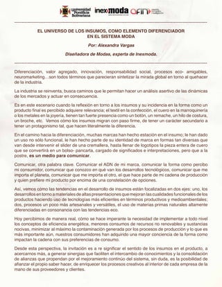 -------------------------------------------------------------------------------------------------------------------------------------

               EL UNIVERSO DE LOS INSUMOS, COMO ELEMENTO DIFERENCIADOR
                                   EN EL SISTEMA MODA

                                                  Por: Alexandra Vargas

                                  Diseñadora de Modas, experta de Inexmoda.

-------------------------------------------------------------------------------------------------------------------------------------

Diferenciación, valor agregado, innovación, responsabilidad social, procesos eco- amigables,
neuromarketing…son todos términos que parecieran sintetizar la mirada global en torno al quehacer
de la industria.

La industria se reinventa, busca caminos que le permitan hacer un análisis asertivo de las dinámicas
de los mercados y actuar en consecuencia.

Es en este escenario cuando la reflexión en torno a los insumos y su incidencia en la forma como un
producto final es percibido adquiere relevancia; el textil en la confección, el cuero en la marroquinería
o los metales en la joyería, tienen tan fuerte presencia como un botón, un remache, un hilo de costura,
un broche, etc. Vemos cómo los insumos migran con paso firme, de tener un carácter secundario a
tener un protagonismo tal, que hacen literalmente la diferencia.

En el camino hacia la diferenciación, muchas marcas han hecho estación en el insumo; le han dado
un uso no sólo funcional, le han hecho parte de su identidad de marca en formas tan diversas que
van desde intervenir el slider de una cremallera, hasta llenar de logotipos la pieza entera de cuero
que se convertirá en un bolso- pancarta, cargado de significados e interpretaciones, pero que a la
postre, es un medio para comunicar.

Comunicar, otra palabra clave. Comunicar el ADN de mi marca, comunicar la forma como percibo
mi consumidor, comunicar que conozco en qué van los desarrollos tecnológicos, comunicar que me
importa el planeta, comunicar que me importa el otro, el que hace parte de mi cadena de producción
y quien prefiere mi producto por encima de una constelación de opciones.

Así, vemos cómo las tendencias en el desarrollo de insumos están focalizadas en dos ejes: uno, los
desarrollos en torno a materiales de altas presentaciones que mejoran las cualidades funcionales de los
productos haciendo uso de tecnologías más eficientes en términos productivos y medioambientales;
dos, procesos un poco más artesanales y versátiles, el uso de materias primas naturales altamente
diferenciadas en consonancia con las tendencias eco.

Hoy percibimos de manera real, cómo se hace imperante la necesidad de implementar a todo nivel
los conceptos de eficiencia energética, menores consumos de recursos no renovables y sustancias
nocivas, minimizar al máximo la contaminación generada por los procesos de producción y lo que es
más importante aún, nuestros consumidores han adquirido una mayor conciencia de la forma como
impactan la cadena con sus preferencias de consumo.

Desde esta perspectiva, la invitación es a re significar el sentido de los insumos en el producto, a
acercarnos más, a generar sinergias que faciliten el intercambio de conocimientos y la consolidación
de alianzas que propendan por el mejoramiento continúo del sistema, sin duda, es la posibilidad de
afianzar el propio saber hacer, de enriquecer los procesos creativos al interior de cada empresa de la
mano de sus proveedores y clientes.
 