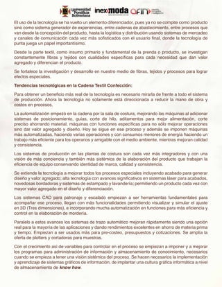 El uso de la tecnología se ha vuelto un elemento diferenciador, pues ya no se compite como producto
sino como sistema generador de experiencias, entre cadenas de abastecimiento, entre procesos que
van desde la concepción del producto, hasta la logística y distribución usando sistemas de mercadeo
y canales de comunicación cada vez más sofisticados con el usuario final, donde la tecnología de
punta juega un papel importantísimo.

Desde la parte textil, como insumo primario y fundamental de la prenda o producto, se investigan
constantemente fibras y tejidos con cualidades específicas para cada necesidad que dan valor
agregado y diferencian el producto.

Se fortalece la investigación y desarrollo en nuestro medio de fibras, tejidos y procesos para lograr
efectos especiales.

Tendencias tecnológicas en la Cadena Textil Confección:

Para obtener un beneficio más real de la tecnología es necesario mirarla de frente a todo el sistema
de producción. Ahora la tecnología no solamente está direccionada a reducir la mano de obra y
costos en procesos.

La automatización empezó en la cadena por la sala de costura, mejorando las máquinas al adicionar
sistemas de posicionamiento, guías, corte de hilo, aditamentos para mejor alimentación, corte
preciso ahorrando material, máquinas con funciones específicas para no sólo mejorar operaciones
sino dar valor agregado y diseño. Hoy se sigue en ese proceso y además se imponen máquinas
más automatizadas, haciendo varias operaciones y con consumos menores de energía haciendo un
trabajo más eficiente para los operarios y amigable con el medio ambiente, mientras mejoran calidad
y consistencia.

Los sistemas de producción en las plantas de costura son cada vez más integradores y con una
visión de más conciencia y también más sistémica de la elaboración del producto que trabajan la
eficiencia de equipo conservando identidad de marca, calidad y consistencia.

Se extiende la tecnología a mejorar todos los procesos especiales incluyendo acabado para generar
diseño y valor agregado; alta tecnología con avances significativos en sistemas láser para acabados,
novedosas bordadoras y sistemas de estampado y lavandería; permitiendo un producto cada vez con
mayor valor agregado en el diseño y diferenciación.

Los sistemas CAD para patronaje y escalado empiezan a ser herramientas fundamentales para
acompañar ese proceso, llegan con más funcionalidades permitiendo visualizar y simular el ajuste
en 3D (Tres dimensiones), e incorporando mucha automatización en funciones para más eficiencia y
control en la elaboración de mordería.

Paralelo a estos avances los sistemas de trazo automático mejoran rápidamente siendo una opción
real para la mayoría de las aplicaciones y dando rendimientos excelentes en ahorro de materia prima
y tiempo. Empiezan a ser usados más para pre-costeo, presupuestos y cotizaciones. Se amplía la
oferta de plotters y cortadoras para muestras.

Con el crecimiento así de variables para controlar en el proceso se empiezan a imponer y a mejorar
los programas para administración de información y almacenamiento de conocimiento, necesarios
cuando se empieza a tener una visión sistémica del proceso. Se hacen necesarios la implementación
y aprendizaje de sistemas gráficos de información, de implantar una cultura gráfica informática a nivel
de almacenamiento de know how.
 