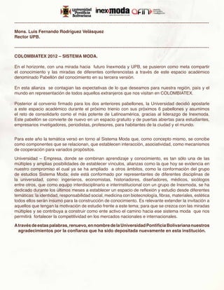 -------------------------------------------------------------------------------------------------------------------------------------

Mons. Luis Fernando Rodríguez Velásquez
Rector UPB.

-------------------------------------------------------------------------------------------------------------------------------------

COLOMBIATEX 2012 – SISTEMA MODA.

En el horizonte, con una mirada hacia futuro Inexmoda y UPB, se pusieron como meta compartir
el conocimiento y las miradas de diferentes conferencistas a través de este espacio académico
denominado Pabellón del conocimiento en su tercera versión.

En esta alianza se contagian las expectativas de lo que deseamos para nuestra región, país y el
mundo en representación de todos aquellos extranjeros que nos visitan en COLOMBIATEX.

Posterior al convenio firmado para los dos anteriores pabellones, la Universidad decidió apostarle
a este espacio académico durante el próximo trienio con sus próximos 6 pabellones y asumimos
el reto de consolidarlo como el más potente de Latinoamérica, gracias al liderazgo de Inexmoda.
Este pabellón se convierte de nuevo en un espacio gratuito y de puertas abiertas para estudiantes,
empresarios invetigadores, periodistas, profesores, para habitantes de la ciudad y el mundo.


Para este año la temática versó en torno al Sistema Moda que, como concepto mismo, se concibe
como componentes que se relacionan, que establecen interacción, asociatividad, como mecanismos
de cooperación para variados propósitos.

Universidad – Empresa, donde se combinan aprendizaje y conocimiento, es tan sólo una de las
múltiples y amplias posibilidades de establecer vínculos, alianzas como la que hoy se evidencia en
nuestro compromiso el cual ya se ha ampliado a otros ámbitos, como la conformación del grupo
de estudios Sistema Moda; éste está conformado por representantes de diferentes disciplinas de
la universidad, como: ingenieros, economistas, historiadores, diseñadores, médicos, sicólogos
entre otros, que como equipo interdisciplinario e interinstitucional con un grupo de Inexmoda, se ha
dedicado durante los últimos meses a establecer un espacio de reflexión y estudio desde diferentes
temáticas: la identidad, responsabilidad social, medicina con biotecnología, fibras, materiales, estética
todos ellos serán insumo para la construcción de conocimiento. Es relevante extender la invitación a
aquellos que tengan la motivación de estudio frente a este tema; para que se crezca con las miradas
múltiples y se contribuya a construir como ente activo el camino hacia ese sistema moda que nos
permitirá fortalecer la competitividad en los mercados nacionales e internacionales.

A través de estas palabras, renuevo, en nombre de la Universidad Pontificia Bolivariana nuestros
  agradecimientos por la confianza que ha sido depositada nuevamente en esta institución.
 