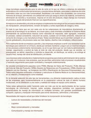 Llega tecnología especializada para la sala de corte en lo que se refiere a sistemas de extendido
automáticos con control sobre las tensiones y características del tejido; para pasar a sistemas de corte
automático cada vez con más funcionalidad, flexibilidad y de costos más accesibles; con consumos
menores de energía; permitiendo una calidad del corte que asegura ahorro de material, consistencia,
eliminación de recortes y re-procesos, mejoras en el ciclo del producto, mejor manejo de inventario
en proceso y ajuste del producto final con sus especificaciones.

Al mejorar en el extendido y el corte se empieza a implementar tecnología en los procesos relacionados
de manipulación, almacenamiento, revisión de tejidos y cortes especiales de sesgos y otros.

En todo lo que tiene que ver con cada uno de los subprocesos de manufactura directamente el
avance de la tecnología no se detiene, es a buen paso y está orientado a fortalecer el Sistema Moda
permeándolo de características básicas como velocidad de respuesta, valor agregado, inventario
en proceso, calidad consistente, reducción de costos, cuidado con el medio ambiente, reducción de
consumo de energía y una manufactura limpia. Todas características que le permiten competir en un
mundo globalizado y de procesos cada vez más rápidos, diseños más complejos y diferenciados.

Pero realmente donde se empieza a percibir, y las empresas empiezan a sentir una necesidad real de
tecnología para sobrevivir en el futuro, dando por sentado mantener y seguir con un nivel tecnológico
en los procesos anteriormente mencionados, es en lo que tiene que ver con toda la administración,
manejo, seguimiento y control de todo el ciclo de vida del producto; desde que se concibe, se
presupuesta, se define, especifica y controla su desarrollo, se distribuye, se vende y se entrega al
usuario final, manejo del canal de distribución y el cliente.

Las empresas están estudiando e implementando programas para toda la administración de la cadena
que cada vez involucran más procesos, que les permitan administrar todo el proceso visualizándolo
y haciendo seguimiento para poder controlarlo y manejarlo sistémicamente.

Se estudian principalmente paquetes como PDMs (Manejo de Datos del Producto), PLMs (Manejo
del Ciclo de Vida del Producto), SRMs (Gestión de Relaciones con Proveedores), CRMs (Gestión de
Relación con los Clientes), se fortalecen los ERPs (Planificación de Recursos Empresariales), etc.
Todos estos paquetes enfocados a fortalecer y estructurar el Sistema Moda en su interconectividad,
en su relación y fortalecimiento como totalidad.

En la correcta selección de este tipo de herramientas y su eficiente implementación radica el éxito
de las empresas; pero fundamentalmente en la preparación cultural de todo el talento humano
involucrado, en la orientación a una visión y realidad de trabajo en equipo como sistema.

Todas estas aplicaciones están haciendo cada vez más uso de las oportunidades de las nuevas
tecnologías de información, Internet, redes sociales, dispositivos portátiles con capacidades
espectaculares de manejo de información en múltiples formatos, con grandes posibilidades de
compartir, capturar y manipular información para tomar decisiones, administrar y mercadear.

Necesidades del negocio actual que debe fortalecer la incorporación de tecnología:

   -	 Lectura de necesidades y tendencias del mercado

   -	 Logística

   -	 Mejor comercialización y mercadeo

   -	 Comunicación y manejo de información
 