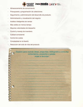 -	 Almacenamiento de conocimiento

-	 Presupuesto y programación de colecciones

-	 Seguimiento y administración del desarrollo de producto

-	 Administración y visualización del negocio

-	 Análisis inteligentes de ventas

-	 Más estilos en menos tiempo

-	 Mayores velocidades de despacho

-	 Control y manejo de inventario

-	 Calidad consistente

-	 Control de costos

-	 Complejidad en el diseño

-	 Reducción del ciclo de vida del producto
 